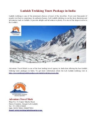 Ladakh Trekking Tours Package in India
Ladakh trekking is one of the prominent choices of most of the travellers. Every year thousands of
people visit here to experience its authentic beauty. Leh Ladakh trekking is one the most charming and
adventures track in Ladakh. It provide delight and adventure in plenty. It is one of the largest towns in
the Ladakh

Adventure Travel Mark is one of the best leading travel agency in India that offering the best ladakh
trekking tours packages in India. To get more information about the Leh Ladakh trekking visit at
http://www.trekkingladakhzanskar.com/ladakh-trekking-tours.php

Adventure Travel Mark
Shop No. 15, Upper Tukcha Road,
Hemis Complex, Zangsti Leh-Ladakh
Tel: +91-1982-256402
Mob: 9419178963, 9906977894
Email: info@trekkingladakhzanskar.com

 