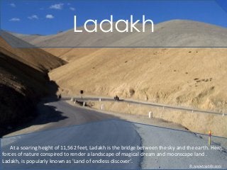 Ladakh
At a soaring height of 11,562 feet, Ladakh is the bridge between the sky and the earth. Here,
forces of nature conspired to render a landscape of magical dream and moonscape land .
Ladakh, is popularly known as 'Land of endless discover‘.
© www.triphills.com
 