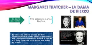 • Ejerció como primera ministra del Reino
Unido desde 1979 a 1990, siendo la persona en
ese cargo por mayor tiempo durante el siglo XX
y la única mujer que ha ocupado este puesto
en su país.
• «La Dama
de Hierro»
firme oposición a la Unión
Soviética
 