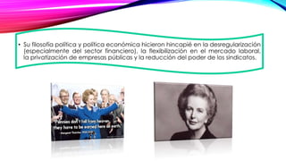 • Su filosofía política y política económica hicieron hincapié en la desregularización
(especialmente del sector financiero), la flexibilización en el mercado laboral,
la privatización de empresas públicas y la reducción del poder de los sindicatos.
 