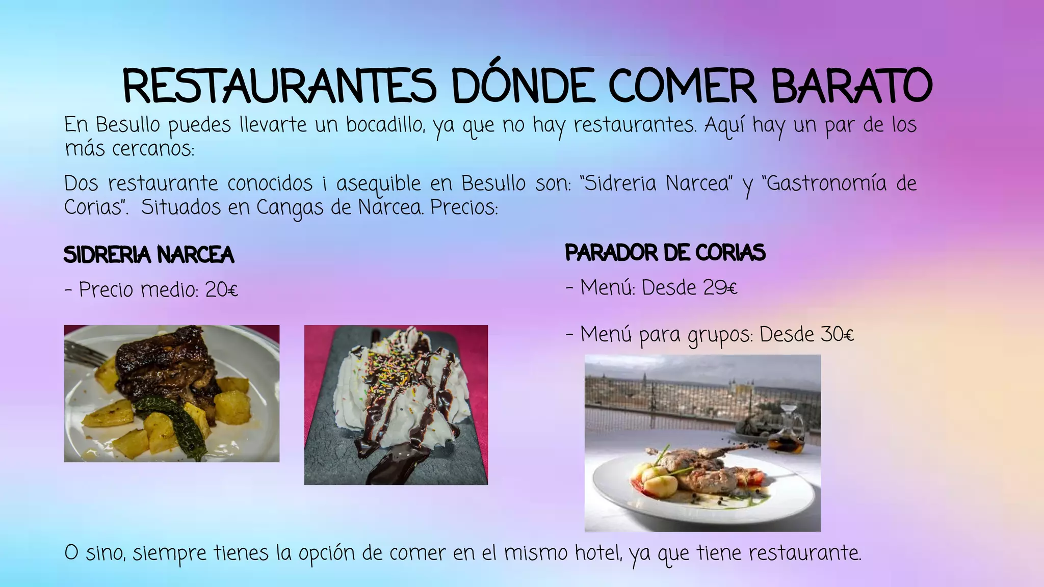 RESTAURANTES DÓNDE COMER BARATO 
En Besullo puedes llevarte un bocadillo, ya que no hay restaurantes. Aquí hay un par de los 
más cercanos: 
Dos restaurante conocidos i asequible en Besullo son: “Sidreria Narcea” y “Gastronomía de 
Corias”. Situados en Cangas de Narcea. Precios: 
SIDRERIA NARCEA 
- Precio medio: 20€ 
PARADOR DE CORIAS 
- Menú: Desde 29€ 
- Menú para grupos: Desde 30€ 
O sino, siempre tienes la opción de comer en el mismo hotel, ya que tiene restaurante. 
 