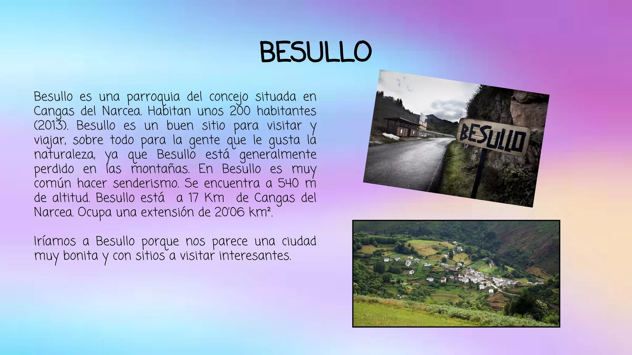 BESULLO 
Besullo es una parroquia del concejo situada en 
Cangas del Narcea. Habitan unos 200 habitantes 
(2013). Besullo es un buen sitio para visitar y 
viajar, sobre todo para la gente que le gusta la 
naturaleza, ya que Besullo está generalmente 
perdido en las montañas. En Besullo es muy 
común hacer senderismo. Se encuentra a 540 m 
de altitud. Besullo está a 17 Km de Cangas del 
Narcea. Ocupa una extensión de 20’06 km². 
Iríamos a Besullo porque nos parece una ciudad 
muy bonita y con sitios a visitar interesantes. 
 