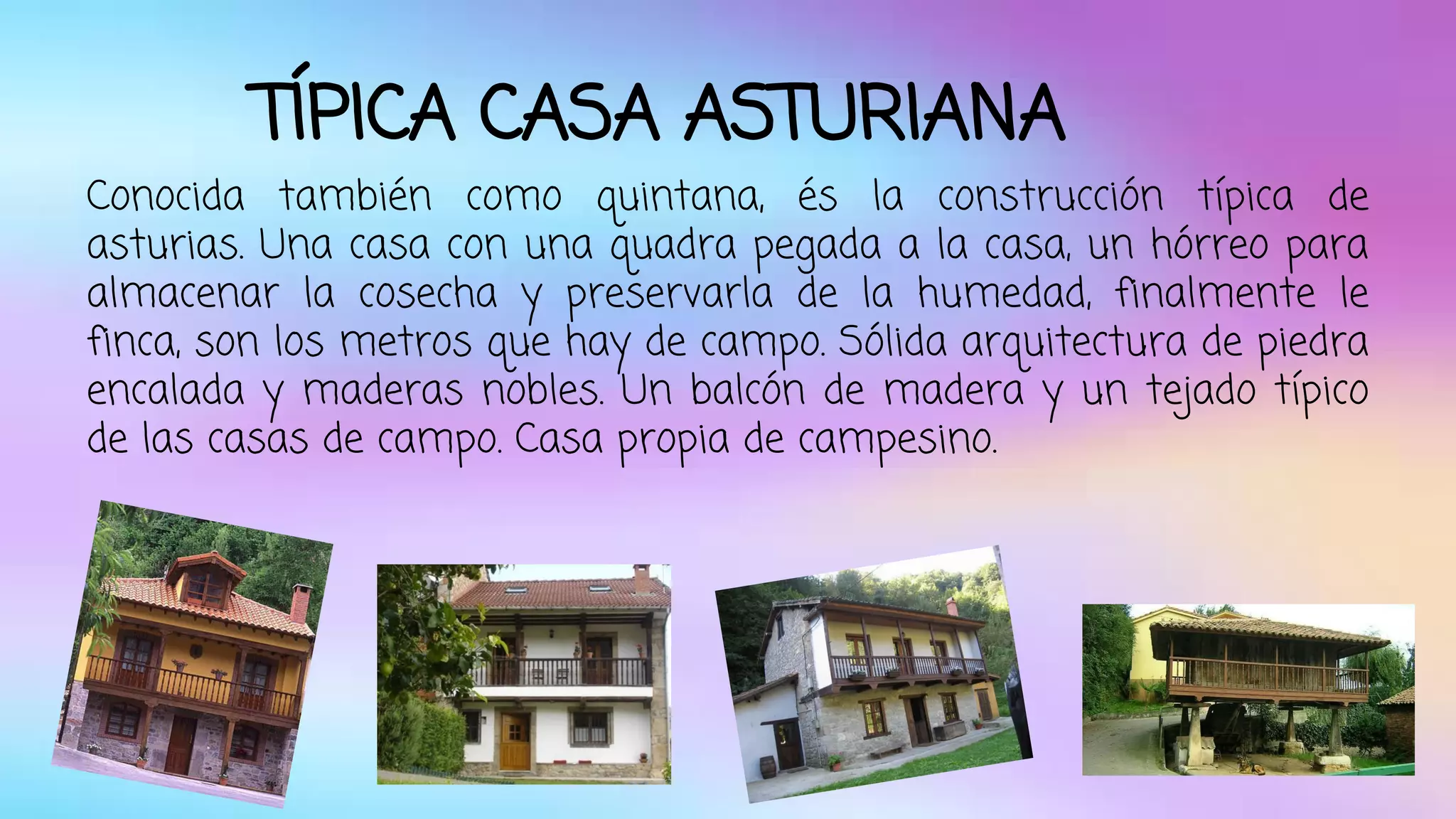 TÍPICA CASA ASTURIANA 
Conocida también como quintana, és la construcción típica de 
asturias. Una casa con una quadra pegada a la casa, un hórreo para 
almacenar la cosecha y preservarla de la humedad, finalmente le 
finca, son los metros que hay de campo. Sólida arquitectura de piedra 
encalada y maderas nobles. Un balcón de madera y un tejado típico 
de las casas de campo. Casa propia de campesino. 
 