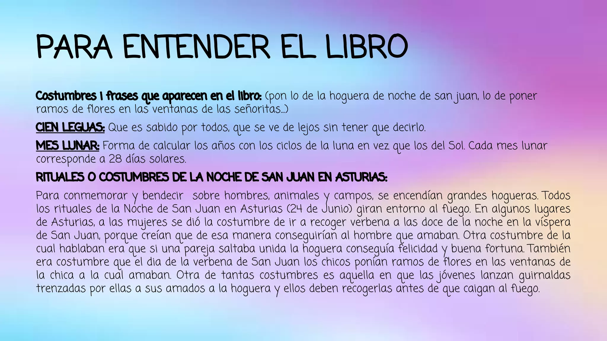 PARA ENTENDER EL LIBRO 
Costumbres i frases que aparecen en el libro: (pon lo de la hoguera de noche de san juan, lo de poner 
ramos de flores en las ventanas de las señoritas...) 
CIEN LEGUAS: Que es sabido por todos, que se ve de lejos sin tener que decirlo. 
MES LUNAR: Forma de calcular los años con los ciclos de la luna en vez que los del Sol. Cada mes lunar 
corresponde a 28 días solares. 
RITUALES O COSTUMBRES DE LA NOCHE DE SAN JUAN EN ASTURIAS: 
Para conmemorar y bendecir sobre hombres, animales y campos, se encendían grandes hogueras. Todos 
los rituales de la Noche de San Juan en Asturias (24 de Junio) giran entorno al fuego. En algunos lugares 
de Asturias, a las mujeres se dió la costumbre de ir a recoger verbena a las doce de la noche en la víspera 
de San Juan, porque creían que de esa manera conseguirían al hombre que amaban. Otra costumbre de la 
cual hablaban era que si una pareja saltaba unida la hoguera conseguía felicidad y buena fortuna. También 
era costumbre que el dia de la verbena de San Juan los chicos ponían ramos de flores en las ventanas de 
la chica a la cual amaban. Otra de tantas costumbres es aquella en que las jóvenes lanzan guirnaldas 
trenzadas por ellas a sus amados a la hoguera y ellos deben recogerlas antes de que caigan al fuego. 
 