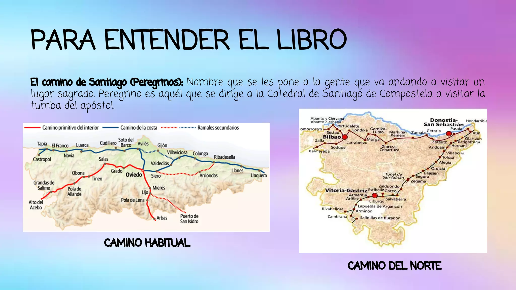 PARA ENTENDER EL LIBRO 
El camino de Santiago (Peregrinos): Nombre que se les pone a la gente que va andando a visitar un 
lugar sagrado. Peregrino es aquél que se dirige a la Catedral de Santiago de Compostela a visitar la 
tumba del apóstol. 
CAMINO HABITUAL 
CAMINO DEL NORTE 
 