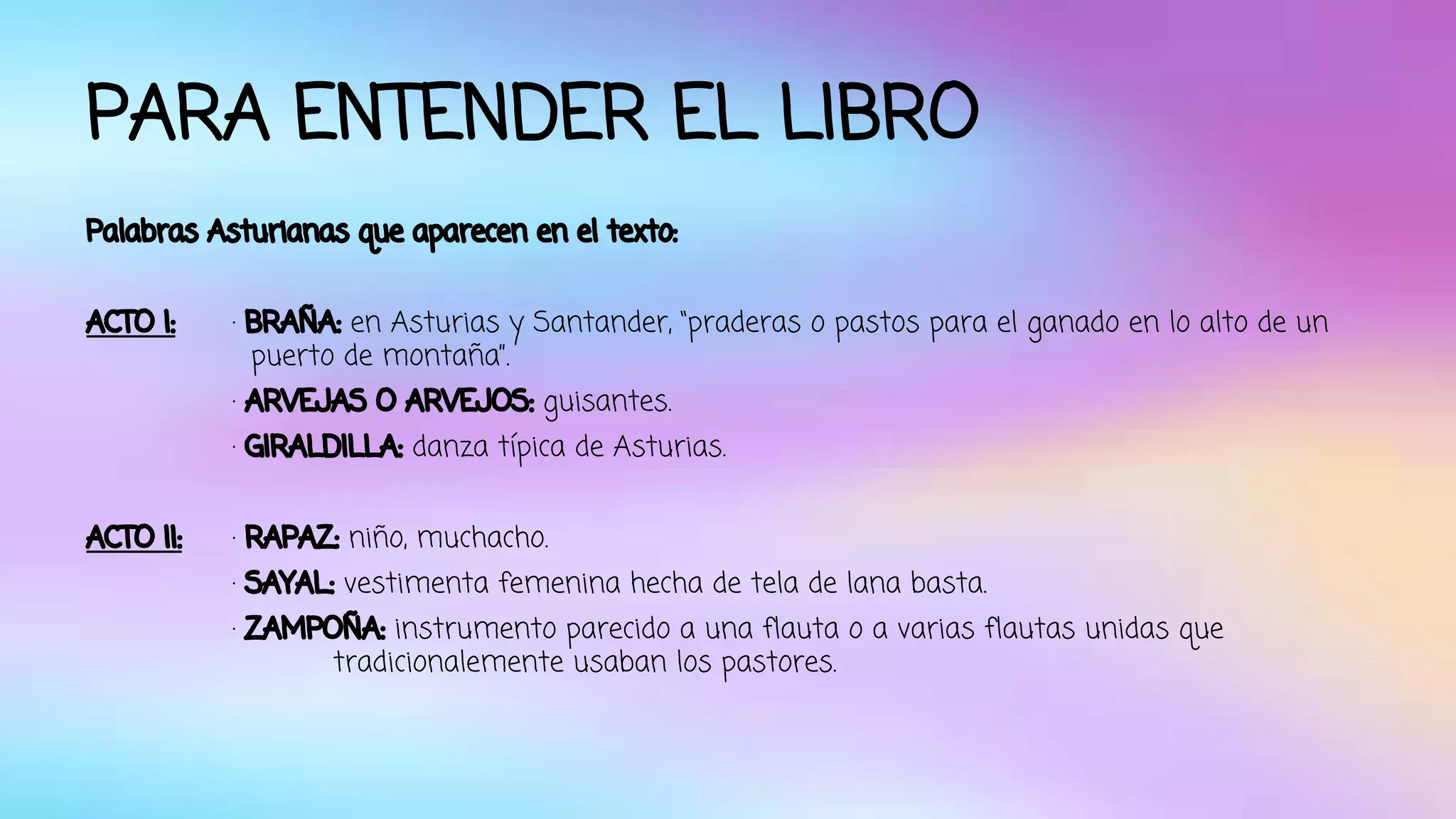 PARA ENTENDER EL LIBRO 
Palabras Asturianas que aparecen en el texto: 
ACTO I: · BRAÑA: en Asturias y Santander, “praderas o pastos para el ganado en lo alto de un 
puerto de montaña”. 
· ARVEJAS O ARVEJOS: guisantes. 
· GIRALDILLA: danza típica de Asturias. 
ACTO II: · RAPAZ: niño, muchacho. 
· SAYAL: vestimenta femenina hecha de tela de lana basta. 
· ZAMPOÑA: instrumento parecido a una flauta o a varias flautas unidas que 
tradicionalemente usaban los pastores. 
 