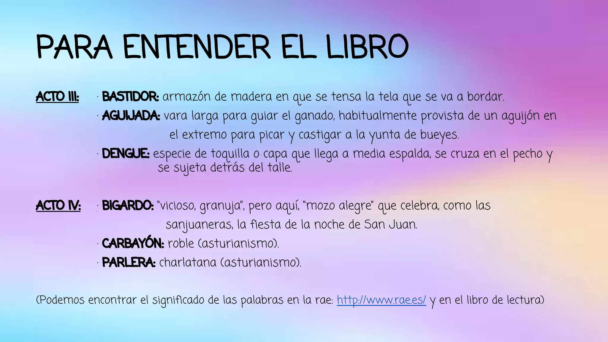 PARA ENTENDER EL LIBRO 
ACTO III: · BASTIDOR: armazón de madera en que se tensa la tela que se va a bordar. 
· AGUIJADA: vara larga para guiar el ganado, habitualmente provista de un aguijón en 
el extremo para picar y castigar a la yunta de bueyes. 
· DENGUE: especie de toquilla o capa que llega a media espalda, se cruza en el pecho y 
se sujeta detrás del talle. 
ACTO IV: · BIGARDO: “vicioso, granuja”, pero aquí, “mozo alegre” que celebra, como las 
sanjuaneras, la fiesta de la noche de San Juan. 
· CARBAYÓN: roble (asturianismo). 
· PARLERA: charlatana (asturianismo). 
(Podemos encontrar el significado de las palabras en la rae: http://www.rae.es/ y en el libro de lectura) 
 