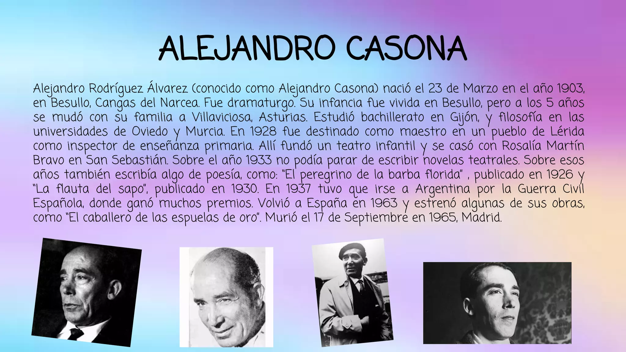 ALEJANDRO CASONA 
Alejandro Rodríguez Álvarez (conocido como Alejandro Casona) nació el 23 de Marzo en el año 1903, 
en Besullo, Cangas del Narcea. Fue dramaturgo. Su infancia fue vivida en Besullo, pero a los 5 años 
se mudó con su familia a Villaviciosa, Asturias. Estudió bachillerato en Gijón, y filosofía en las 
universidades de Oviedo y Murcia. En 1928 fue destinado como maestro en un pueblo de Lérida 
como inspector de enseñanza primaria. Allí fundó un teatro infantil y se casó con Rosalía Martín 
Bravo en San Sebastián. Sobre el año 1933 no podía parar de escribir novelas teatrales. Sobre esos 
años también escribía algo de poesía, como: “El peregrino de la barba florida” , publicado en 1926 y 
“La flauta del sapo”, publicado en 1930. En 1937 tuvo que irse a Argentina por la Guerra Civil 
Española, donde ganó muchos premios. Volvió a España en 1963 y estrenó algunas de sus obras, 
como “El caballero de las espuelas de oro”. Murió el 17 de Septiembre en 1965, Madrid. 
 