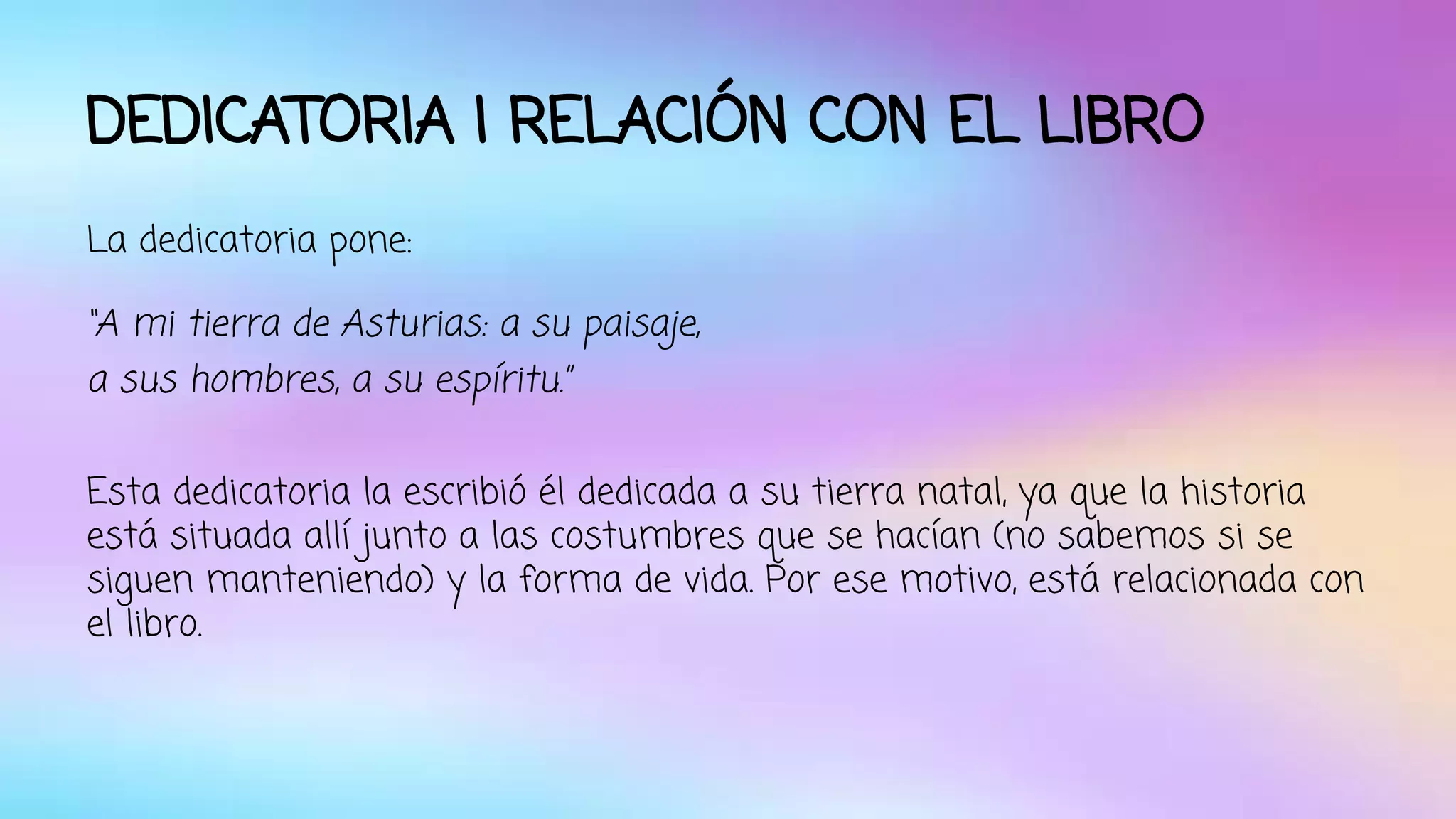 DEDICATORIA I RELACIÓN CON EL LIBRO 
La dedicatoria pone: 
“A mi tierra de Asturias: a su paisaje, 
a sus hombres, a su espíritu.” 
Esta dedicatoria la escribió él dedicada a su tierra natal, ya que la historia 
está situada allí junto a las costumbres que se hacían (no sabemos si se 
siguen manteniendo) y la forma de vida. Por ese motivo, está relacionada con 
el libro. 
 