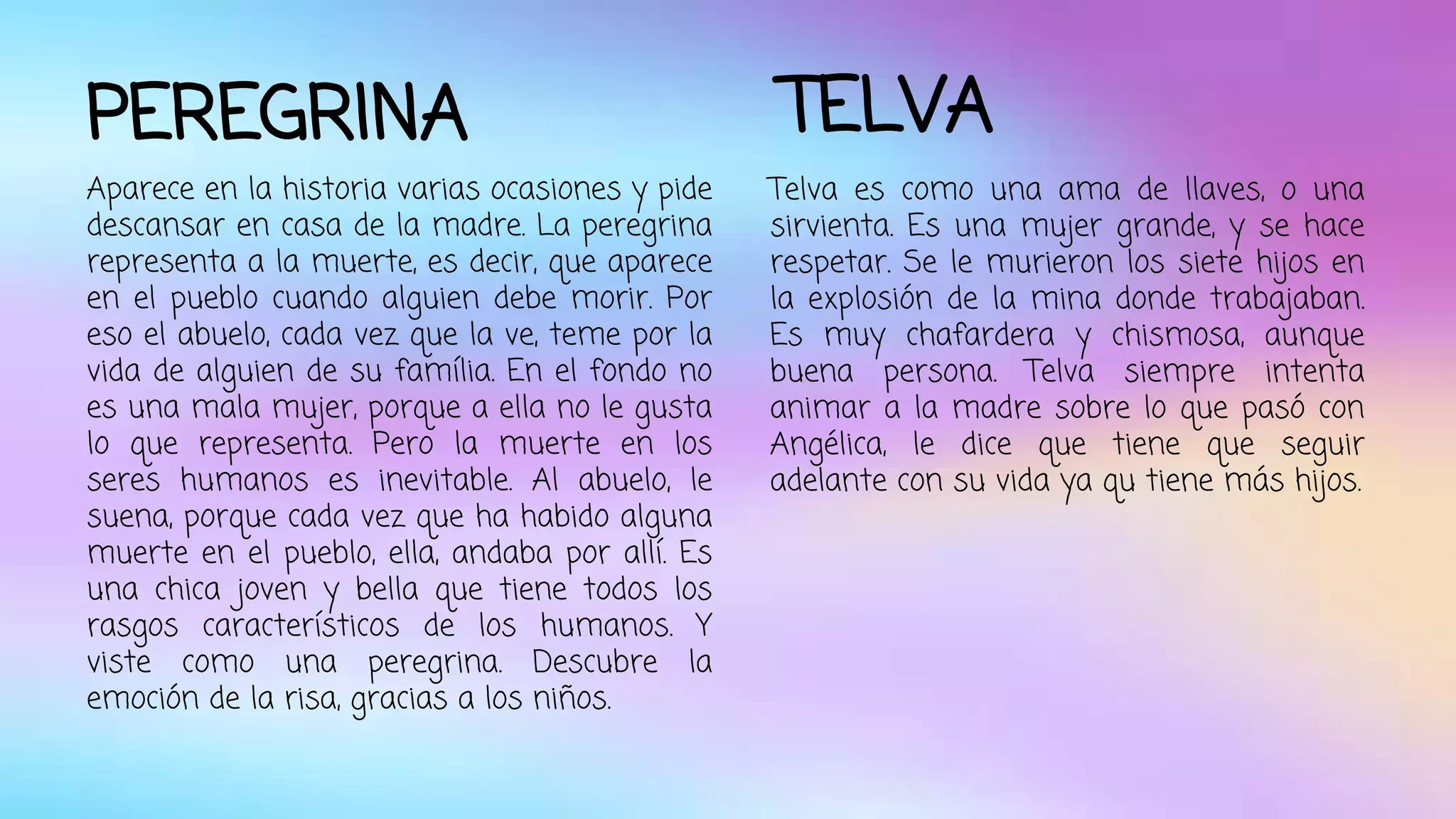 PEREGRINA 
Aparece en la historia varias ocasiones y pide 
descansar en casa de la madre. La peregrina 
representa a la muerte, es decir, que aparece 
en el pueblo cuando alguien debe morir. Por 
eso el abuelo, cada vez que la ve, teme por la 
vida de alguien de su família. En el fondo no 
es una mala mujer, porque a ella no le gusta 
lo que representa. Pero la muerte en los 
seres humanos es inevitable. Al abuelo, le 
suena, porque cada vez que ha habido alguna 
muerte en el pueblo, ella, andaba por allí. Es 
una chica joven y bella que tiene todos los 
rasgos característicos de los humanos. Y 
viste como una peregrina. Descubre la 
emoción de la risa, gracias a los niños. 
TELVA 
Telva es como una ama de llaves, o una 
sirvienta. Es una mujer grande, y se hace 
respetar. Se le murieron los siete hijos en 
la explosión de la mina donde trabajaban. 
Es muy chafardera y chismosa, aunque 
buena persona. Telva siempre intenta 
animar a la madre sobre lo que pasó con 
Angélica, le dice que tiene que seguir 
adelante con su vida ya qu tiene más hijos. 
 