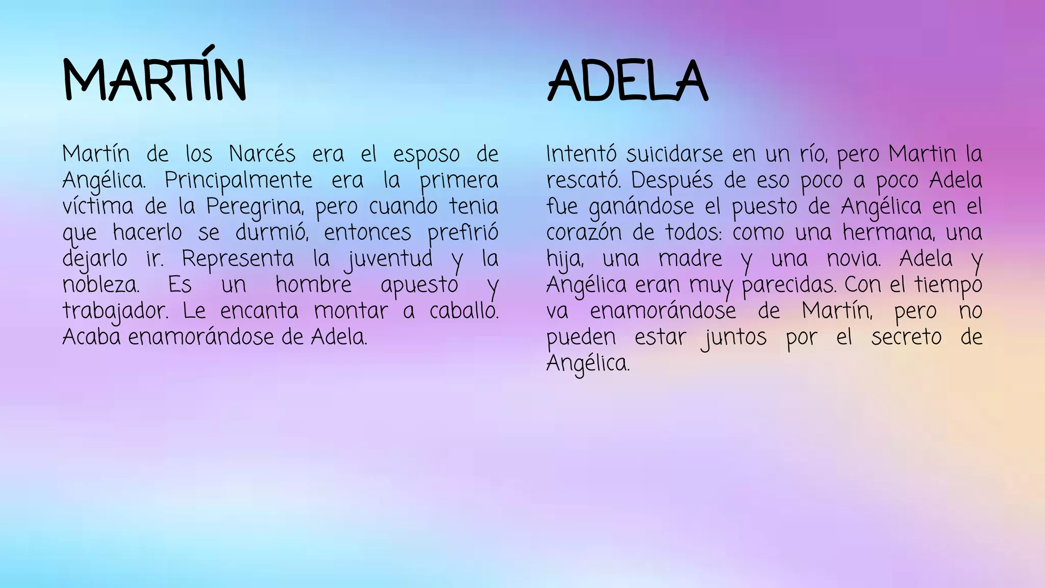 MARTÍN 
Martín de los Narcés era el esposo de 
Angélica. Principalmente era la primera 
víctima de la Peregrina, pero cuando tenia 
que hacerlo se durmió, entonces prefirió 
dejarlo ir. Representa la juventud y la 
nobleza. Es un hombre apuesto y 
trabajador. Le encanta montar a caballo. 
Acaba enamorándose de Adela. 
ADELA 
Intentó suicidarse en un río, pero Martin la 
rescató. Después de eso poco a poco Adela 
fue ganándose el puesto de Angélica en el 
corazón de todos: como una hermana, una 
hija, una madre y una novia. Adela y 
Angélica eran muy parecidas. Con el tiempo 
va enamorándose de Martín, pero no 
pueden estar juntos por el secreto de 
Angélica. 
 