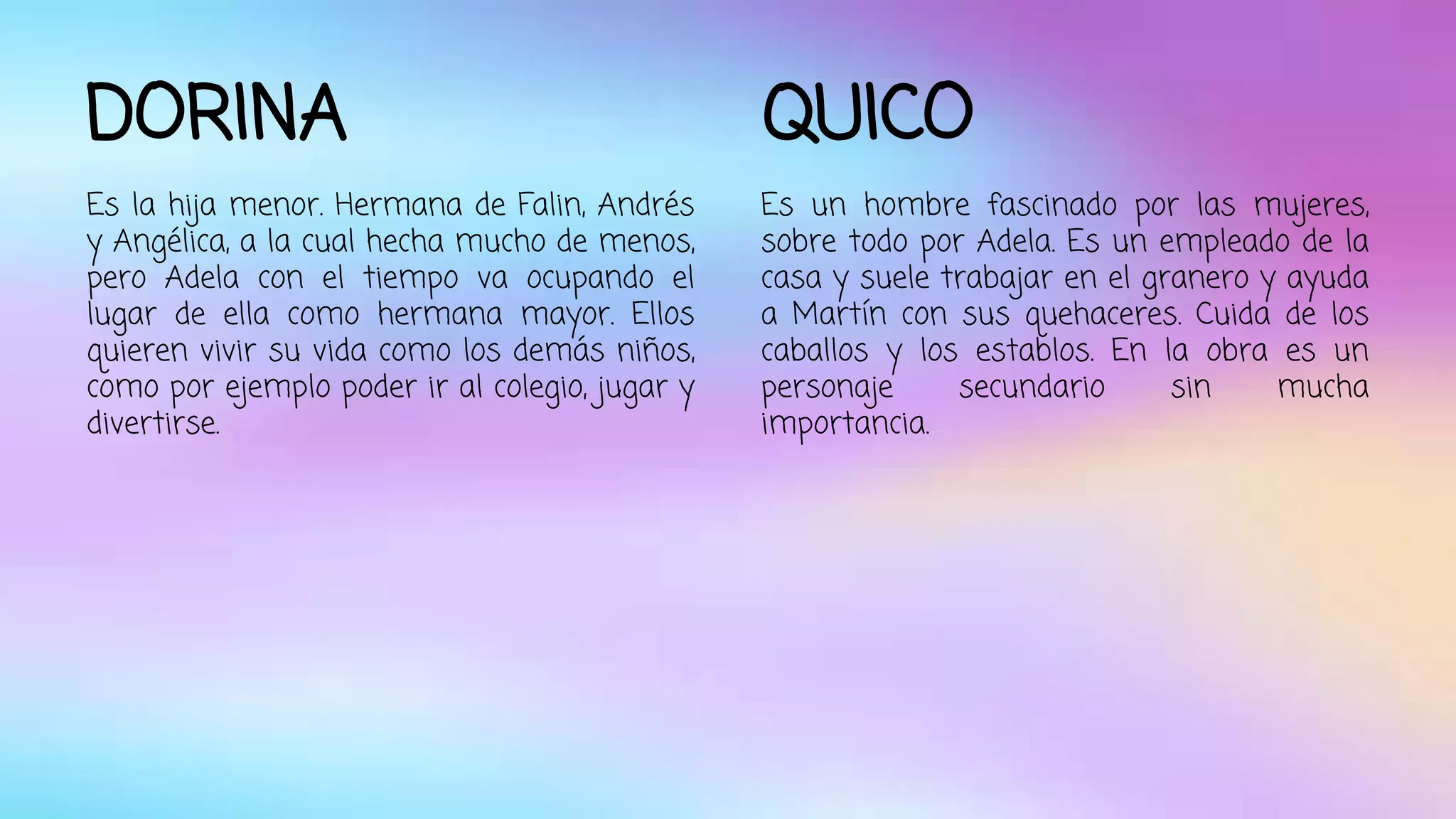DORINA 
Es la hija menor. Hermana de Falin, Andrés 
y Angélica, a la cual hecha mucho de menos, 
pero Adela con el tiempo va ocupando el 
lugar de ella como hermana mayor. Ellos 
quieren vivir su vida como los demás niños, 
como por ejemplo poder ir al colegio, jugar y 
divertirse. 
QUICO 
Es un hombre fascinado por las mujeres, 
sobre todo por Adela. Es un empleado de la 
casa y suele trabajar en el granero y ayuda 
a Martín con sus quehaceres. Cuida de los 
caballos y los establos. En la obra es un 
personaje secundario sin mucha 
importancia. 
 
