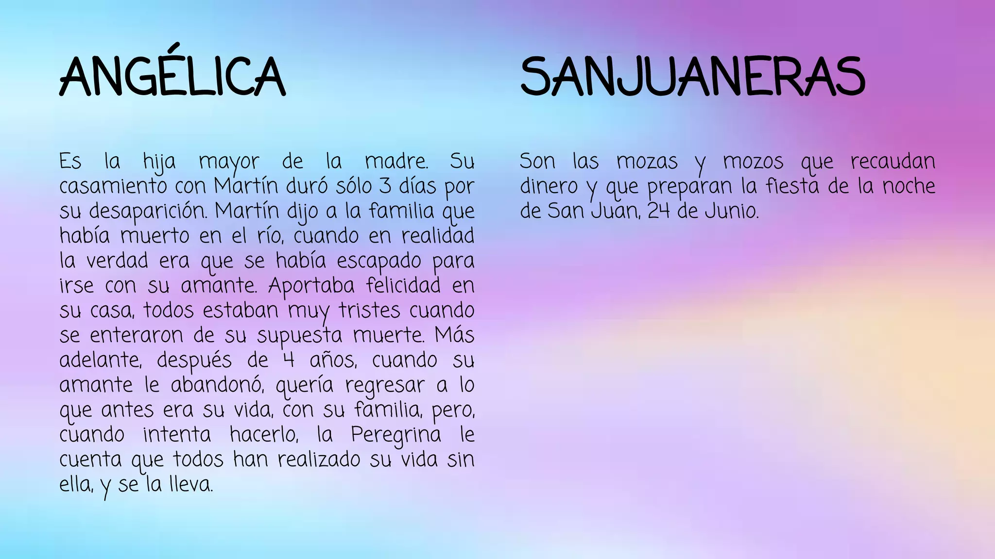 ANGÉLICA 
Es la hija mayor de la madre. Su 
casamiento con Martín duró sólo 3 días por 
su desaparición. Martín dijo a la familia que 
había muerto en el río, cuando en realidad 
la verdad era que se había escapado para 
irse con su amante. Aportaba felicidad en 
su casa, todos estaban muy tristes cuando 
se enteraron de su supuesta muerte. Más 
adelante, después de 4 años, cuando su 
amante le abandonó, quería regresar a lo 
que antes era su vida, con su familia, pero, 
cuando intenta hacerlo, la Peregrina le 
cuenta que todos han realizado su vida sin 
ella, y se la lleva. 
SANJUANERAS 
Son las mozas y mozos que recaudan 
dinero y que preparan la fiesta de la noche 
de San Juan, 24 de Junio. 
 