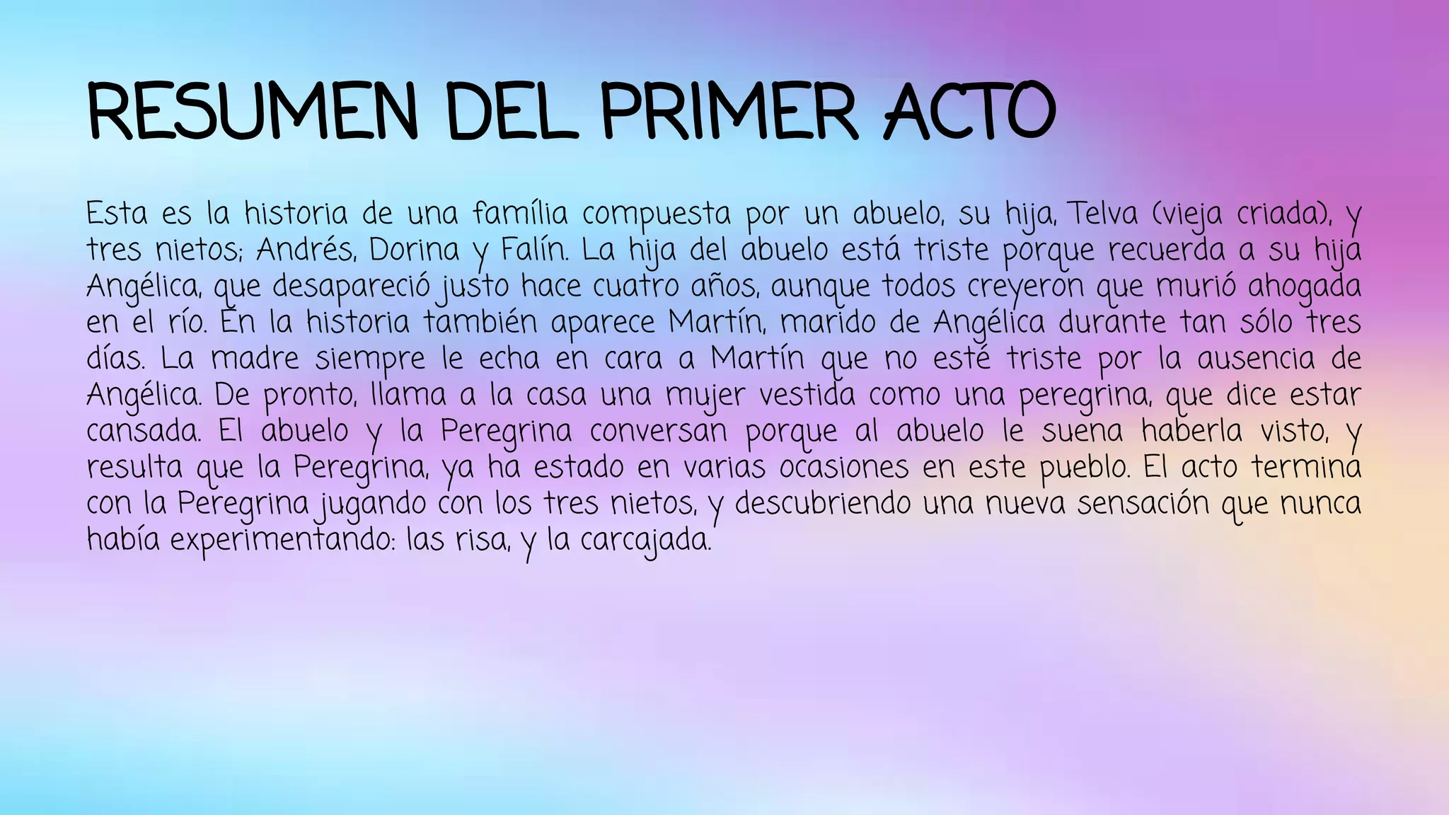 RESUMEN DEL PRIMER ACTO 
Esta es la historia de una família compuesta por un abuelo, su hija, Telva (vieja criada), y 
tres nietos; Andrés, Dorina y Falín. La hija del abuelo está triste porque recuerda a su hija 
Angélica, que desapareció justo hace cuatro años, aunque todos creyeron que murió ahogada 
en el río. En la historia también aparece Martín, marido de Angélica durante tan sólo tres 
días. La madre siempre le echa en cara a Martín que no esté triste por la ausencia de 
Angélica. De pronto, llama a la casa una mujer vestida como una peregrina, que dice estar 
cansada. El abuelo y la Peregrina conversan porque al abuelo le suena haberla visto, y 
resulta que la Peregrina, ya ha estado en varias ocasiones en este pueblo. El acto termina 
con la Peregrina jugando con los tres nietos, y descubriendo una nueva sensación que nunca 
había experimentando: las risa, y la carcajada. 
 