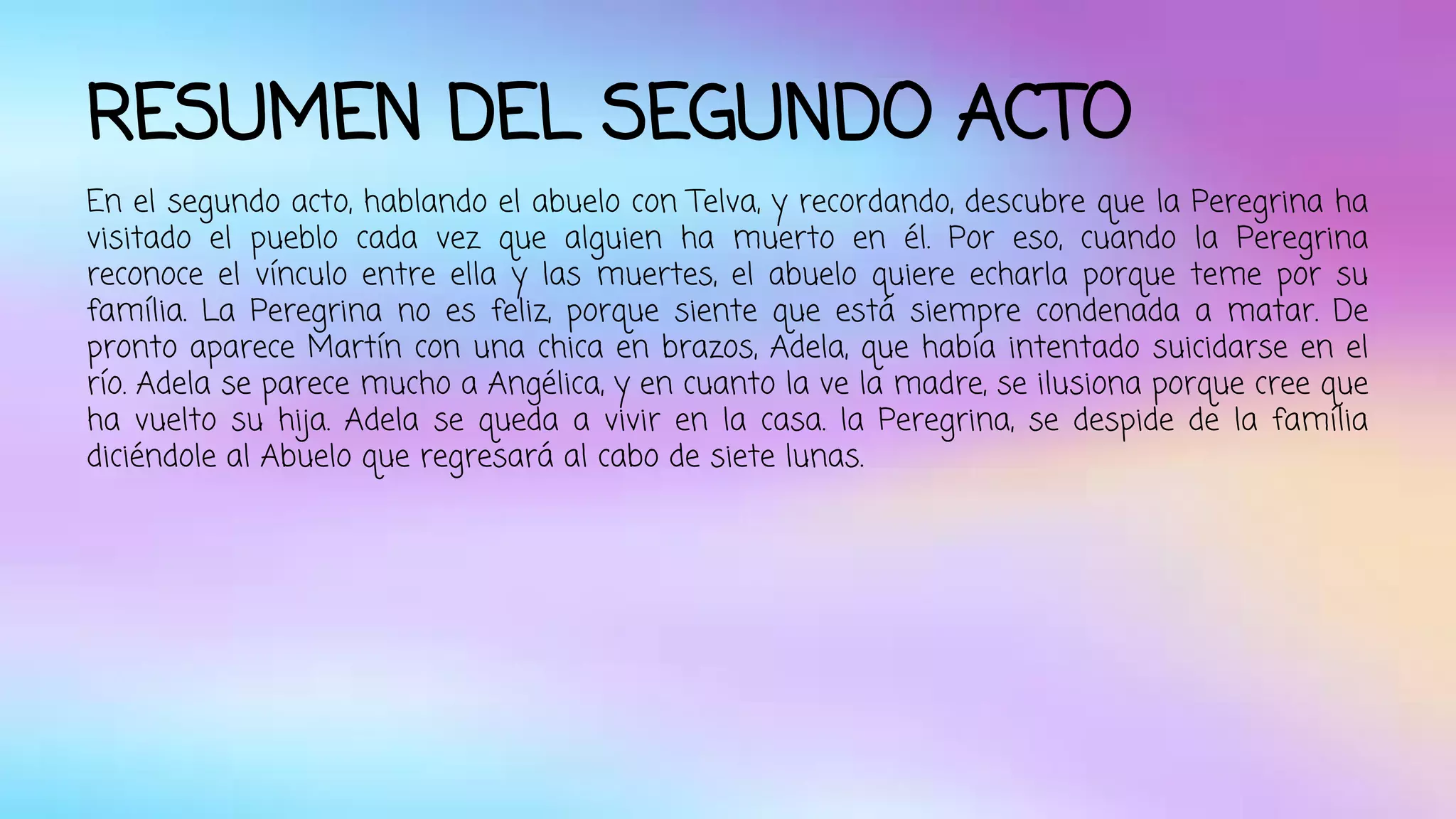 RESUMEN DEL SEGUNDO ACTO 
En el segundo acto, hablando el abuelo con Telva, y recordando, descubre que la Peregrina ha 
visitado el pueblo cada vez que alguien ha muerto en él. Por eso, cuando la Peregrina 
reconoce el vínculo entre ella y las muertes, el abuelo quiere echarla porque teme por su 
família. La Peregrina no es feliz, porque siente que está siempre condenada a matar. De 
pronto aparece Martín con una chica en brazos, Adela, que había intentado suicidarse en el 
río. Adela se parece mucho a Angélica, y en cuanto la ve la madre, se ilusiona porque cree que 
ha vuelto su hija. Adela se queda a vivir en la casa. la Peregrina, se despide de la família 
diciéndole al Abuelo que regresará al cabo de siete lunas. 
 