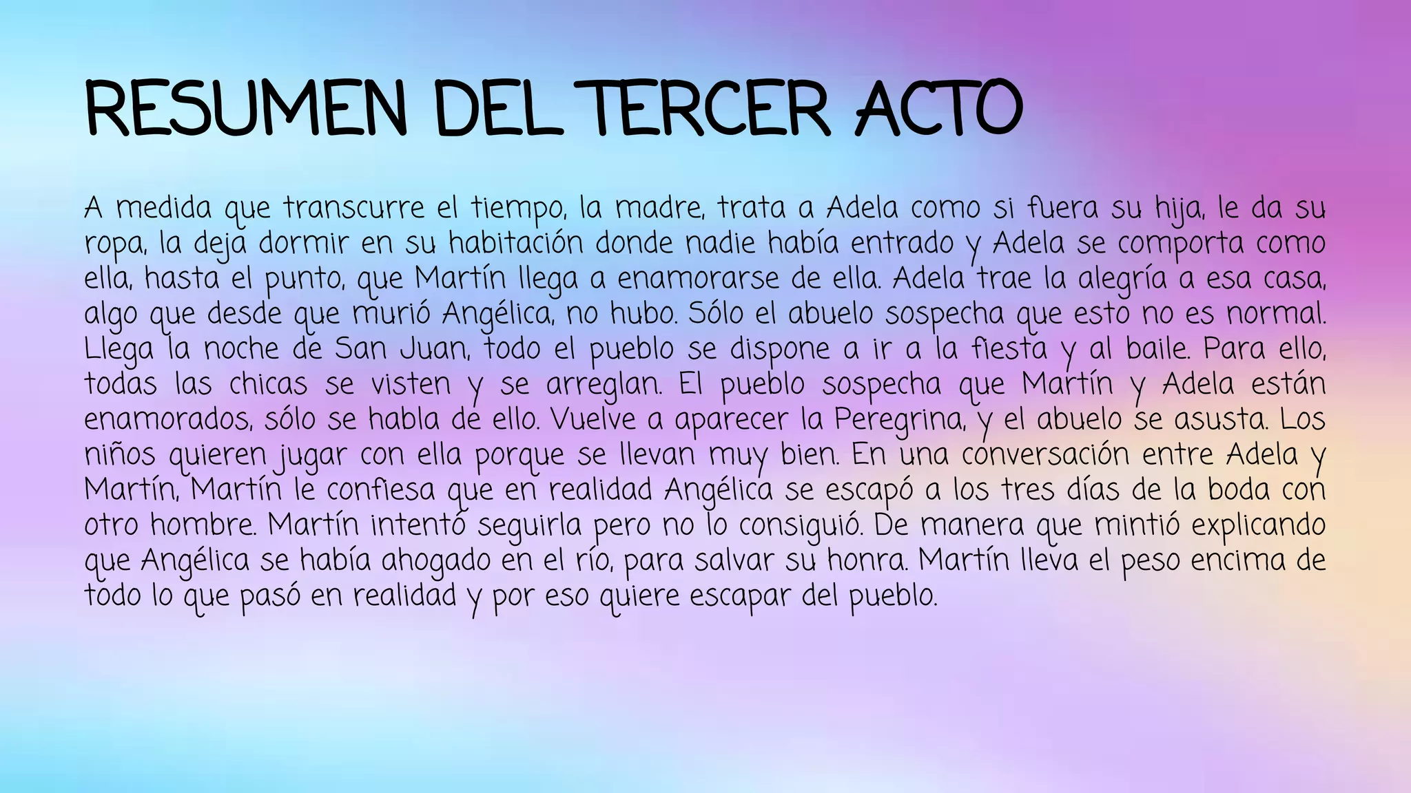 RESUMEN DEL TERCER ACTO 
A medida que transcurre el tiempo, la madre, trata a Adela como si fuera su hija, le da su 
ropa, la deja dormir en su habitación donde nadie había entrado y Adela se comporta como 
ella, hasta el punto, que Martín llega a enamorarse de ella. Adela trae la alegría a esa casa, 
algo que desde que murió Angélica, no hubo. Sólo el abuelo sospecha que esto no es normal. 
Llega la noche de San Juan, todo el pueblo se dispone a ir a la fiesta y al baile. Para ello, 
todas las chicas se visten y se arreglan. El pueblo sospecha que Martín y Adela están 
enamorados, sólo se habla de ello. Vuelve a aparecer la Peregrina, y el abuelo se asusta. Los 
niños quieren jugar con ella porque se llevan muy bien. En una conversación entre Adela y 
Martín, Martín le confiesa que en realidad Angélica se escapó a los tres días de la boda con 
otro hombre. Martín intentó seguirla pero no lo consiguió. De manera que mintió explicando 
que Angélica se había ahogado en el río, para salvar su honra. Martín lleva el peso encima de 
todo lo que pasó en realidad y por eso quiere escapar del pueblo. 
 