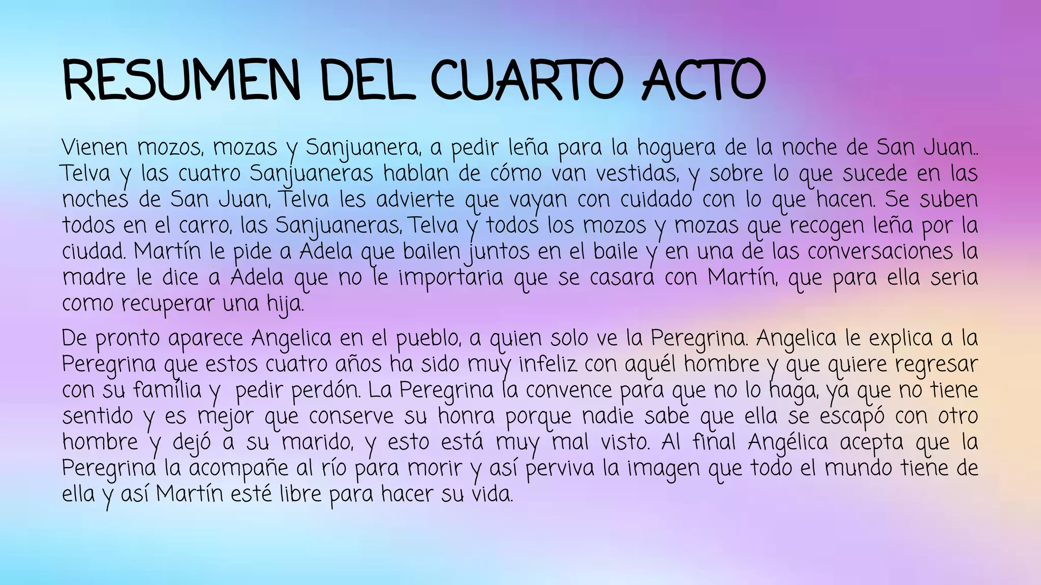 RESUMEN DEL CUARTO ACTO 
Vienen mozos, mozas y Sanjuanera, a pedir leña para la hoguera de la noche de San Juan.. 
Telva y las cuatro Sanjuaneras hablan de cómo van vestidas, y sobre lo que sucede en las 
noches de San Juan, Telva les advierte que vayan con cuidado con lo que hacen. Se suben 
todos en el carro, las Sanjuaneras, Telva y todos los mozos y mozas que recogen leña por la 
ciudad. Martín le pide a Adela que bailen juntos en el baile y en una de las conversaciones la 
madre le dice a Adela que no le importaria que se casara con Martín, que para ella seria 
como recuperar una hija. 
De pronto aparece Angelica en el pueblo, a quien solo ve la Peregrina. Angelica le explica a la 
Peregrina que estos cuatro años ha sido muy infeliz con aquél hombre y que quiere regresar 
con su família y pedir perdón. La Peregrina la convence para que no lo haga, ya que no tiene 
sentido y es mejor que conserve su honra porque nadie sabe que ella se escapó con otro 
hombre y dejó a su marido, y esto está muy mal visto. Al final Angélica acepta que la 
Peregrina la acompañe al río para morir y así perviva la imagen que todo el mundo tiene de 
ella y así Martín esté libre para hacer su vida. 
 