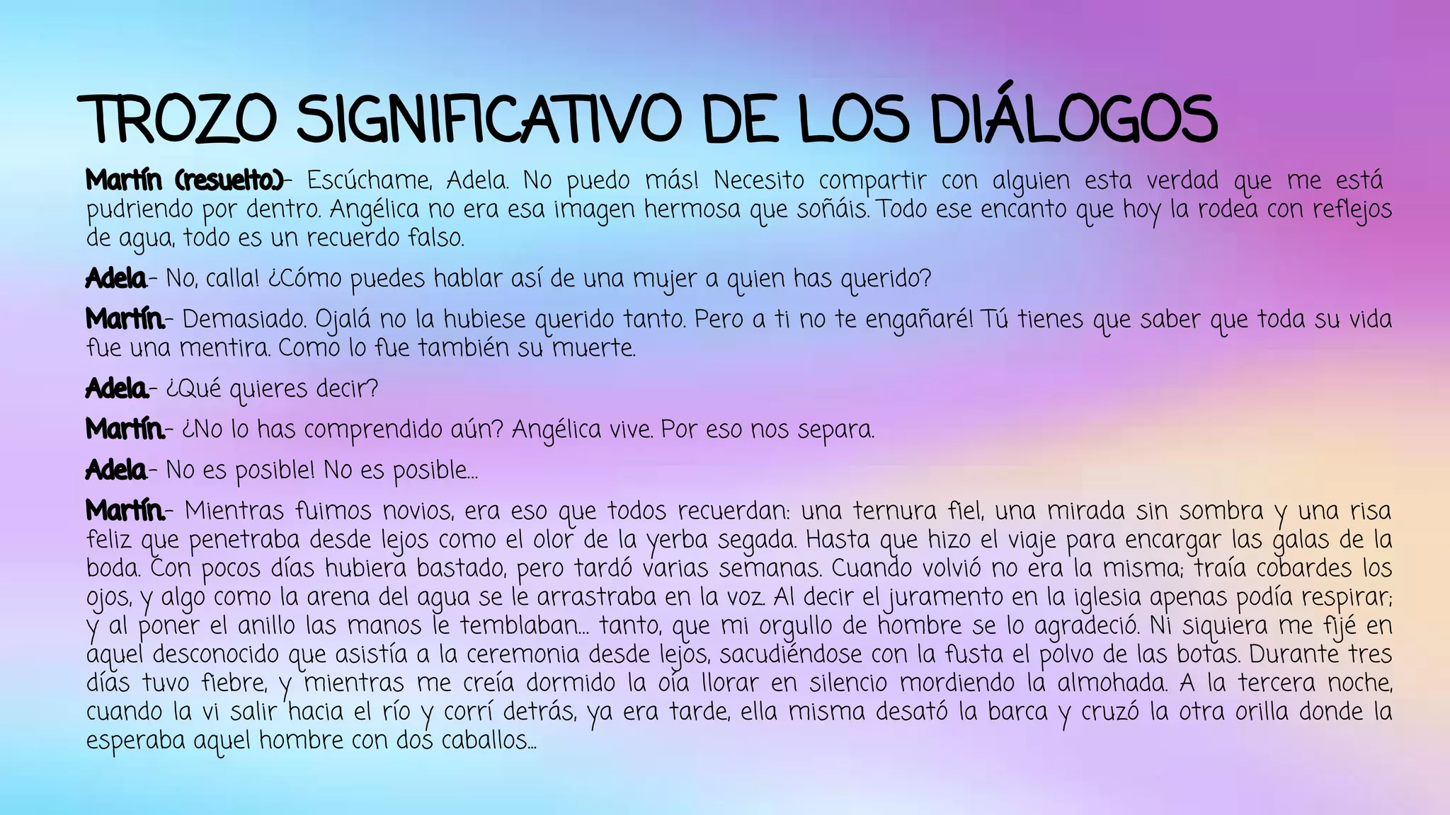 TROZO SIGNIFICATIVO DE LOS DIÁLOGOS 
Martín (resuelto.)- Escúchame, Adela. No puedo más! Necesito compartir con alguien esta verdad que me está 
pudriendo por dentro. Angélica no era esa imagen hermosa que soñáis. Todo ese encanto que hoy la rodea con reflejos 
de agua, todo es un recuerdo falso. 
Adela.- No, calla! ¿Cómo puedes hablar así de una mujer a quien has querido? 
Martín.- Demasiado. Ojalá no la hubiese querido tanto. Pero a ti no te engañaré! Tú tienes que saber que toda su vida 
fue una mentira. Como lo fue también su muerte. 
Adela.- ¿Qué quieres decir? 
Martín.- ¿No lo has comprendido aún? Angélica vive. Por eso nos separa. 
Adela.- No es posible! No es posible… 
Martín.- Mientras fuimos novios, era eso que todos recuerdan: una ternura fiel, una mirada sin sombra y una risa 
feliz que penetraba desde lejos como el olor de la yerba segada. Hasta que hizo el viaje para encargar las galas de la 
boda. Con pocos días hubiera bastado, pero tardó varias semanas. Cuando volvió no era la misma; traía cobardes los 
ojos, y algo como la arena del agua se le arrastraba en la voz. Al decir el juramento en la iglesia apenas podía respirar; 
y al poner el anillo las manos le temblaban… tanto, que mi orgullo de hombre se lo agradeció. Ni siquiera me fijé en 
aquel desconocido que asistía a la ceremonia desde lejos, sacudiéndose con la fusta el polvo de las botas. Durante tres 
días tuvo fiebre, y mientras me creía dormido la oía llorar en silencio mordiendo la almohada. A la tercera noche, 
cuando la vi salir hacia el río y corrí detrás, ya era tarde, ella misma desató la barca y cruzó la otra orilla donde la 
esperaba aquel hombre con dos caballos... 
 
