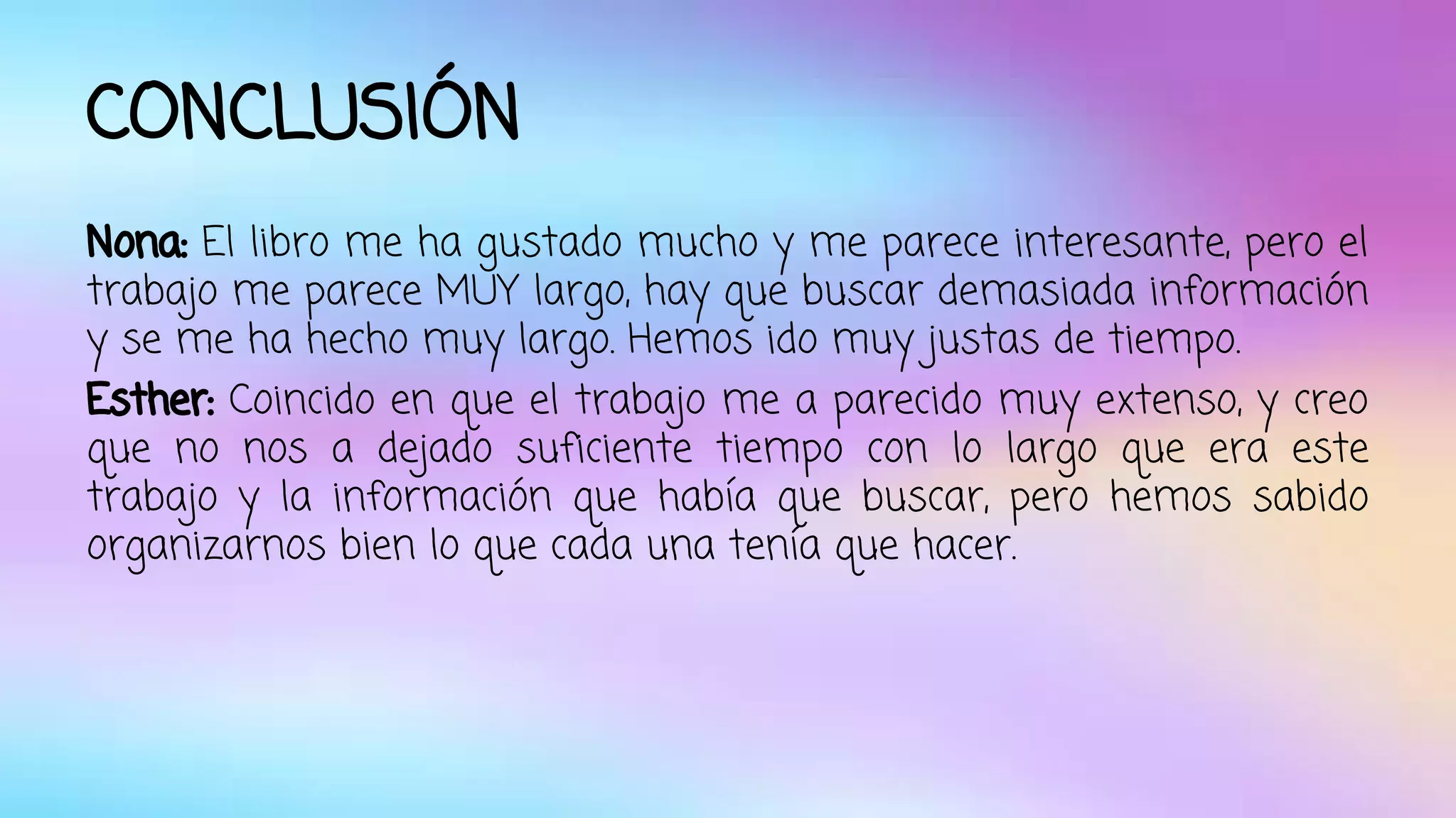 CONCLUSIÓN 
Nona: El libro me ha gustado mucho y me parece interesante, pero el 
trabajo me parece MUY largo, hay que buscar demasiada información 
y se me ha hecho muy largo. Hemos ido muy justas de tiempo. 
Esther: Coincido en que el trabajo me a parecido muy extenso, y creo 
que no nos a dejado suficiente tiempo con lo largo que era este 
trabajo y la información que había que buscar, pero hemos sabido 
organizarnos bien lo que cada una tenía que hacer. 
