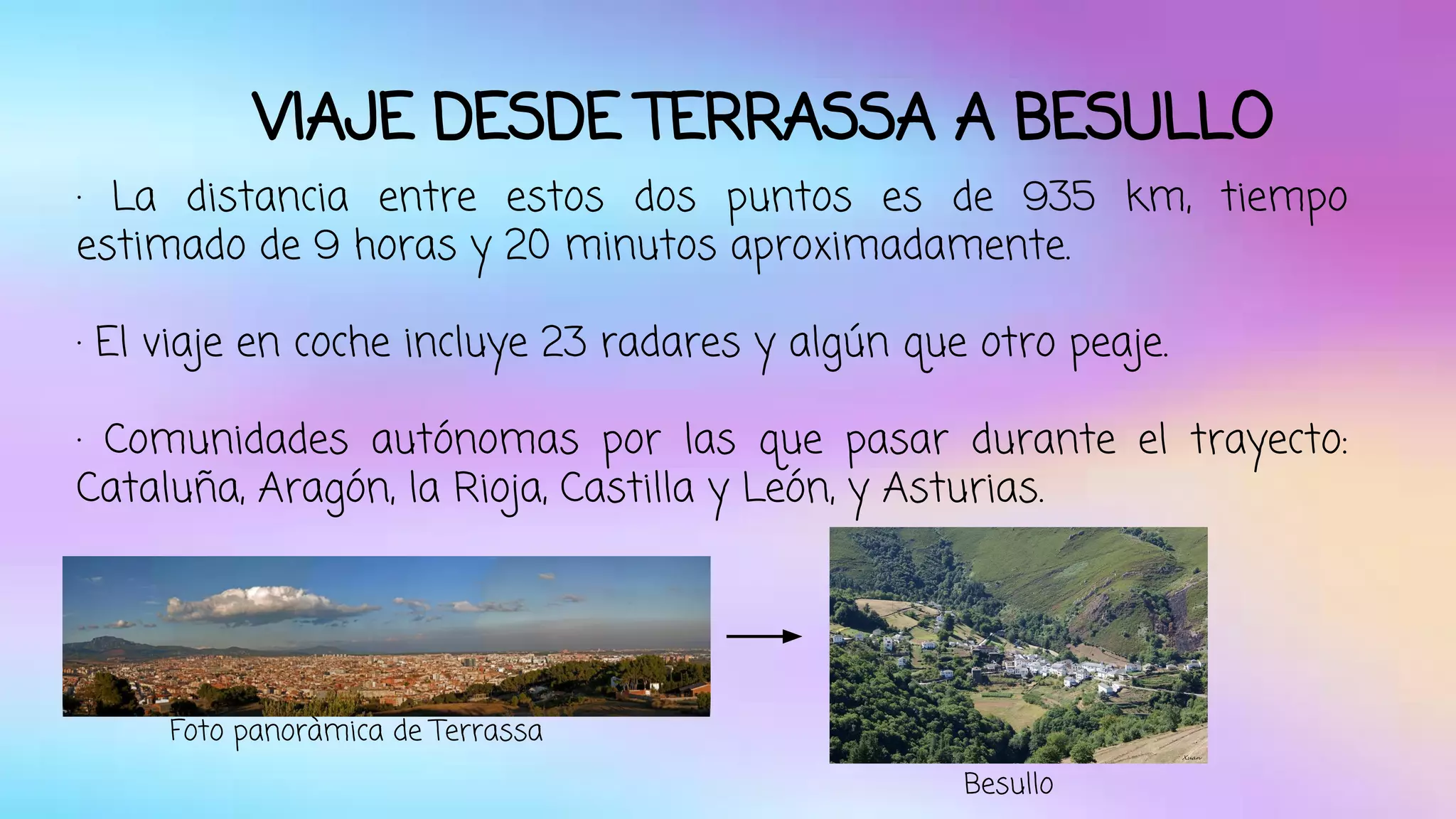 VIAJE DESDE TERRASSA A BESULLO 
· La distancia entre estos dos puntos es de 935 km, tiempo 
estimado de 9 horas y 20 minutos aproximadamente. 
· El viaje en coche incluye 23 radares y algún que otro peaje. 
· Comunidades autónomas por las que pasar durante el trayecto: 
Cataluña, Aragón, la Rioja, Castilla y León, y Asturias. 
Foto panoràmica de Terrassa 
Besullo 
 