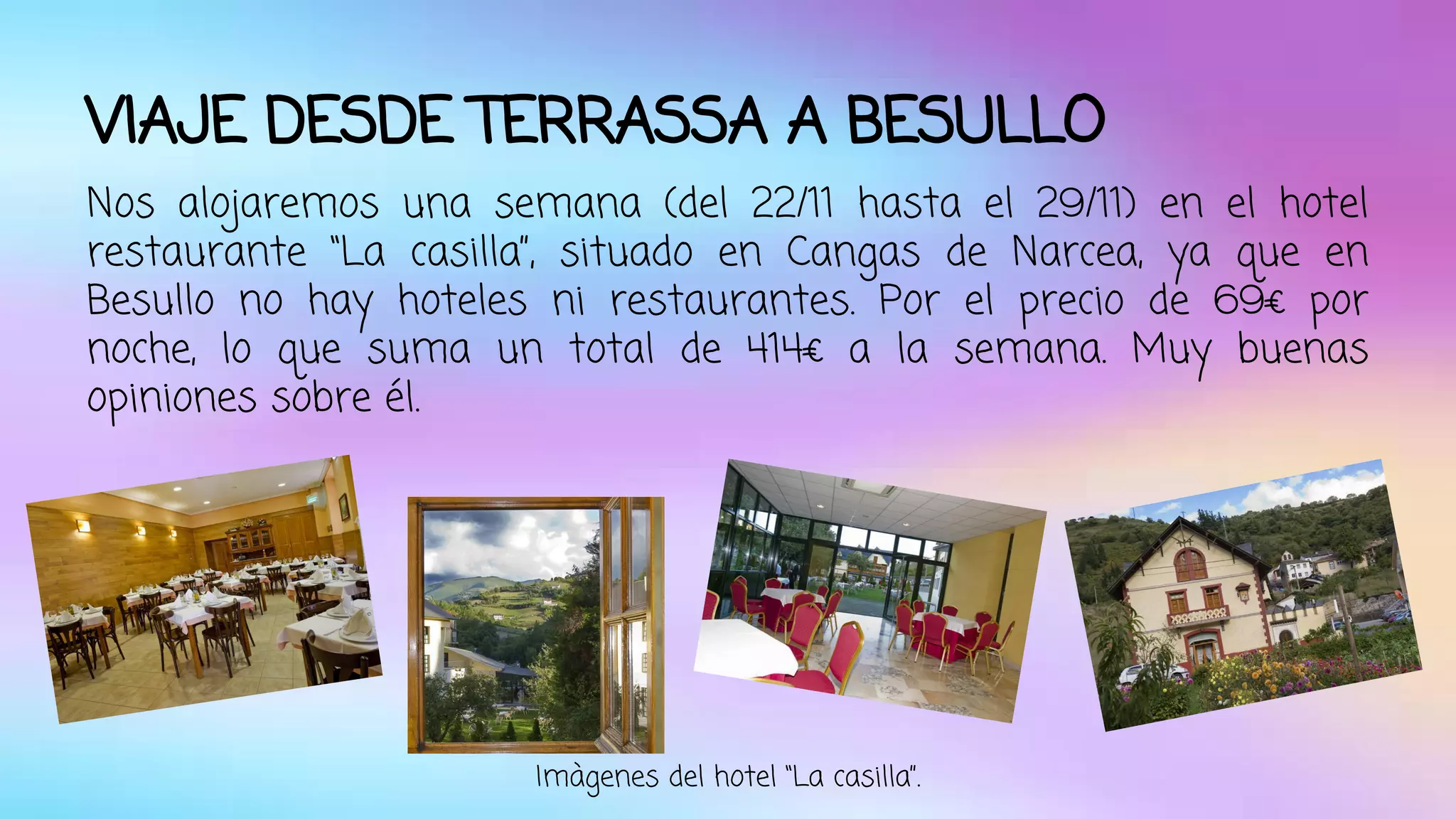 VIAJE DESDE TERRASSA A BESULLO 
Nos alojaremos una semana (del 22/11 hasta el 29/11) en el hotel 
restaurante “La casilla”, situado en Cangas de Narcea, ya que en 
Besullo no hay hoteles ni restaurantes. Por el precio de 69€ por 
noche, lo que suma un total de 414€ a la semana. Muy buenas 
opiniones sobre él. 
Imàgenes del hotel “La casilla”. 
 