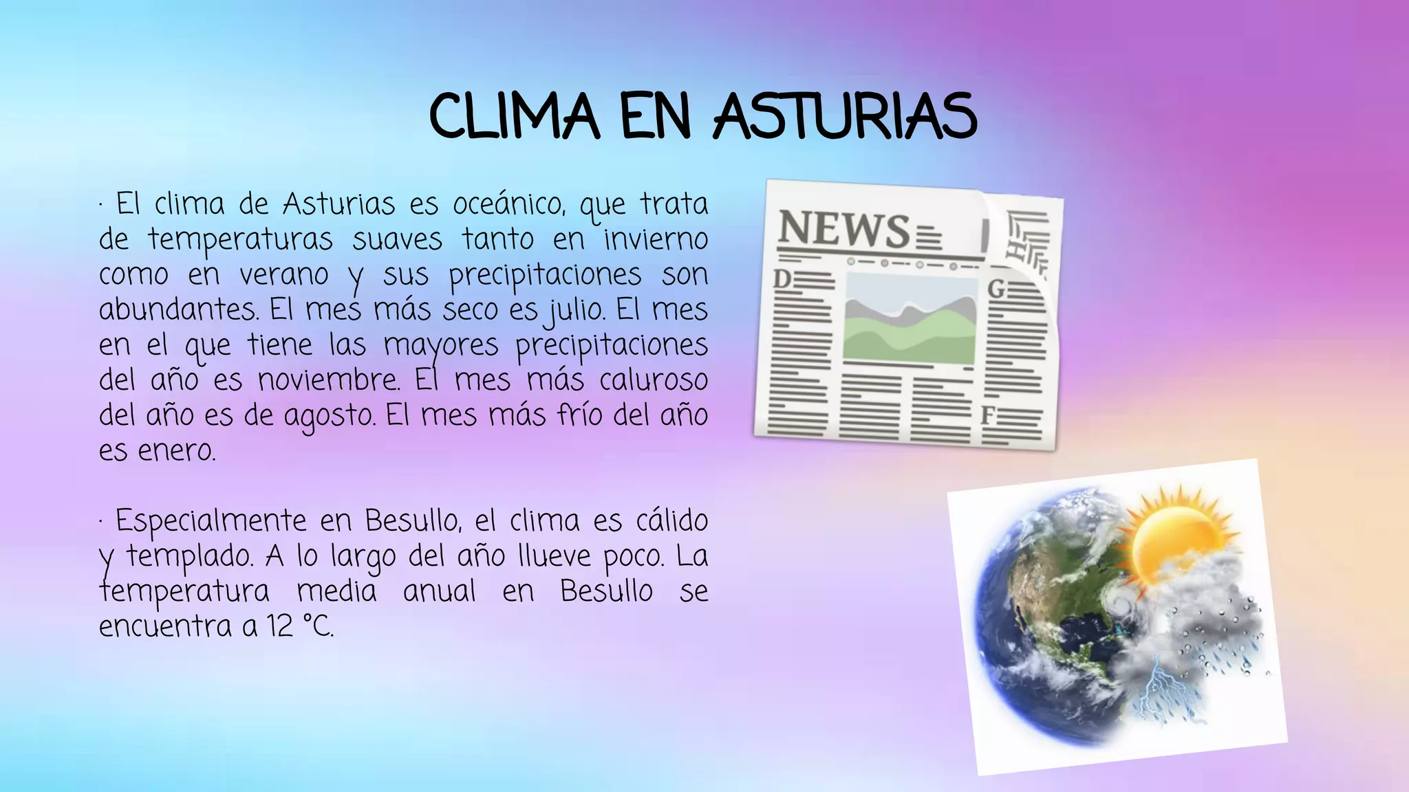 CLIMA EN ASTURIAS 
· El clima de Asturias es oceánico, que trata 
de temperaturas suaves tanto en invierno 
como en verano y sus precipitaciones son 
abundantes. El mes más seco es julio. El mes 
en el que tiene las mayores precipitaciones 
del año es noviembre. El mes más caluroso 
del año es de agosto. El mes más frío del año 
es enero. 
· Especialmente en Besullo, el clima es cálido 
y templado. A lo largo del año llueve poco. La 
temperatura media anual en Besullo se 
encuentra a 12 °C. 
 