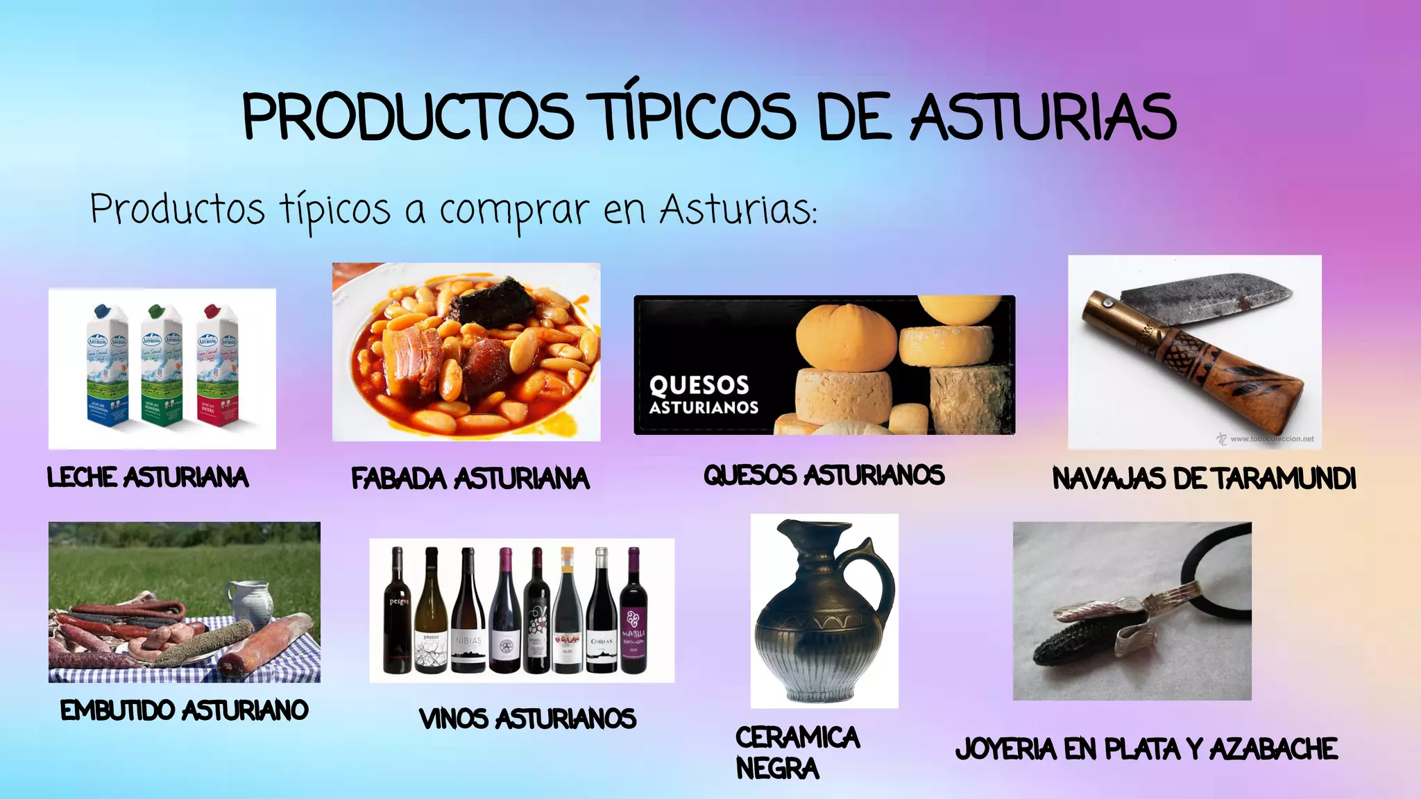 PRODUCTOS TÍPICOS DE ASTURIAS 
Productos típicos a comprar en Asturias: 
LECHE ASTURIANA FABADA ASTURIANA QUESOS ASTURIANOS 
EMBUTIDO ASTURIANO VINOS ASTURIANOS 
CERAMICA 
NEGRA 
NAVAJAS DE TARAMUNDI 
JOYERIA EN PLATA Y AZABACHE 
 