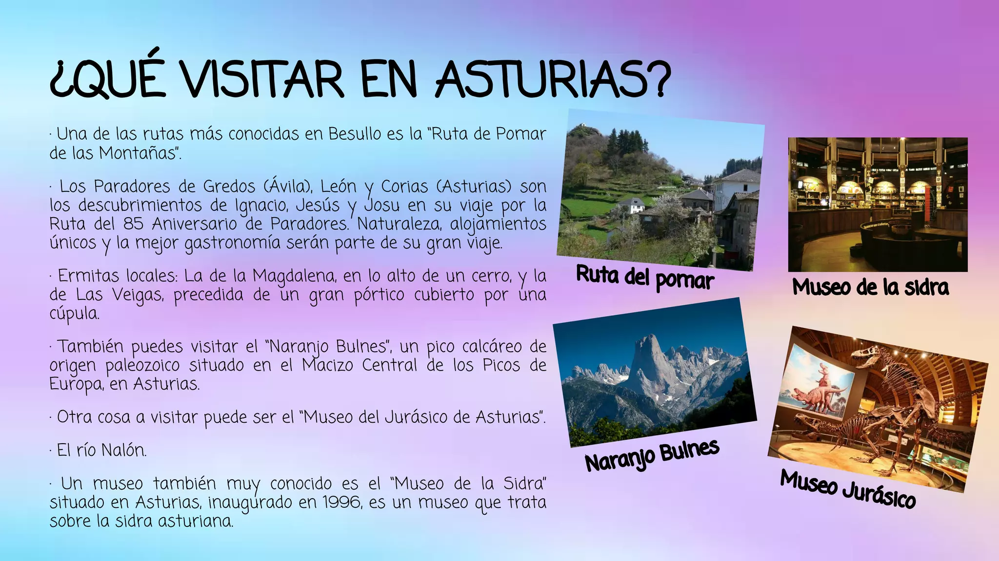 ¿QUÉ VISITAR EN ASTURIAS? 
· Una de las rutas más conocidas en Besullo es la “Ruta de Pomar 
de las Montañas”. 
· Los Paradores de Gredos (Ávila), León y Corias (Asturias) son 
los descubrimientos de Ignacio, Jesús y Josu en su viaje por la 
Ruta del 85 Aniversario de Paradores. Naturaleza, alojamientos 
únicos y la mejor gastronomía serán parte de su gran viaje. 
· Ermitas locales: La de la Magdalena, en lo alto de un cerro, y la 
de Las Veigas, precedida de un gran pórtico cubierto por una 
cúpula. 
· También puedes visitar el “Naranjo Bulnes”, un pico calcáreo de 
origen paleozoico situado en el Macizo Central de los Picos de 
Europa, en Asturias. 
· Otra cosa a visitar puede ser el “Museo del Jurásico de Asturias”. 
· El río Nalón. 
· Un museo también muy conocido es el “Museo de la Sidra” 
situado en Asturias, inaugurado en 1996, es un museo que trata 
sobre la sidra asturiana. 
Ruta del pomar Museo de la sidra 
Naranjo Bulnes 
Museo Jurásico 
 