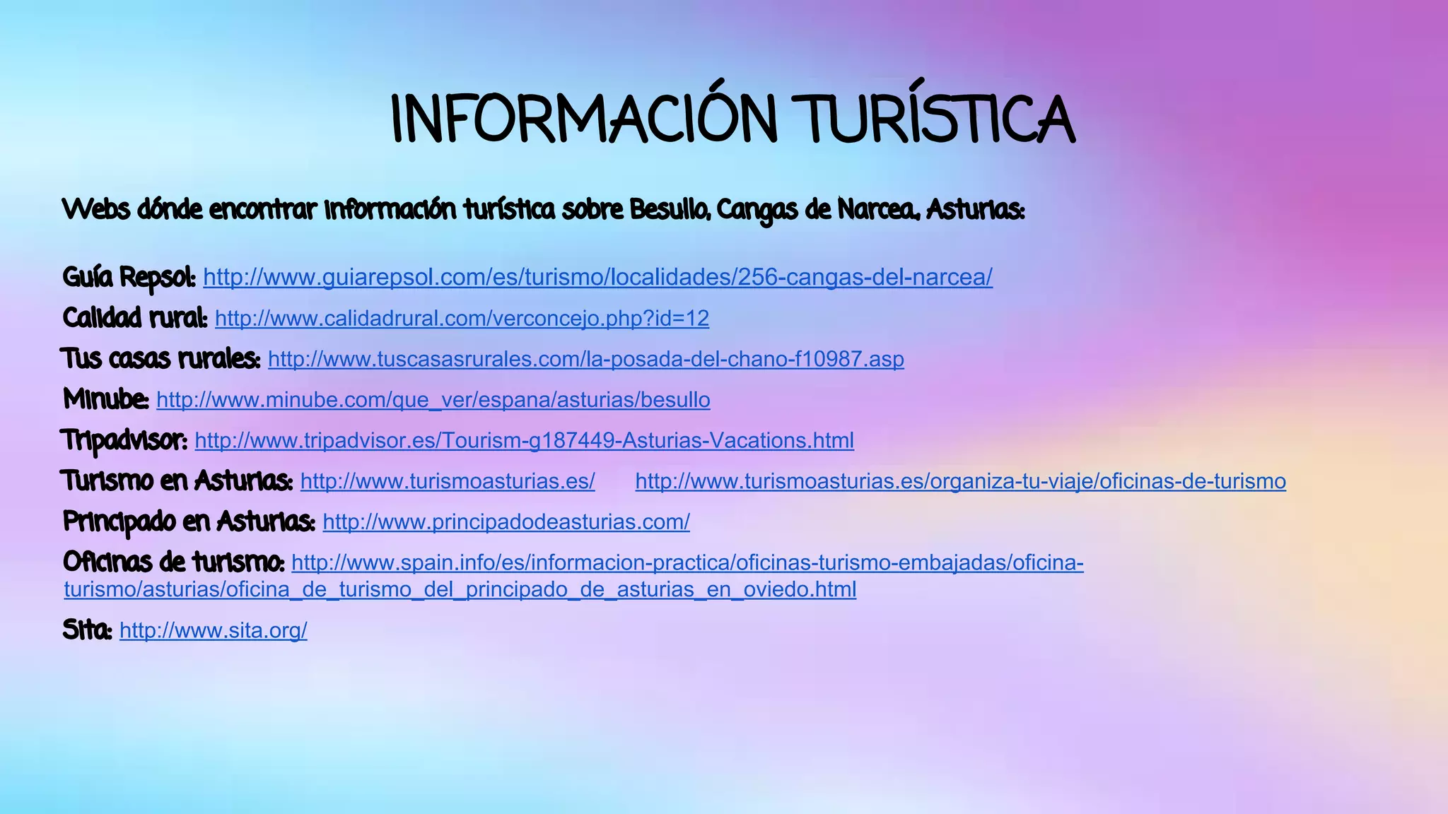 INFORMACIÓN TURÍSTICA 
Webs dónde encontrar información turística sobre Besullo, Cangas de Narcea., Asturias: 
Guía Repsol: http://www.guiarepsol.com/es/turismo/localidades/256-cangas-del-narcea/ 
Calidad rural: http://www.calidadrural.com/verconcejo.php?id=12 
Tus casas rurales: http://www.tuscasasrurales.com/la-posada-del-chano-f10987.asp 
Minube: http://www.minube.com/que_ver/espana/asturias/besullo 
Tripadvisor: http://www.tripadvisor.es/Tourism-g187449-Asturias-Vacations.html 
Turismo en Asturias: http://www.turismoasturias.es/ http://www.turismoasturias.es/organiza-tu-viaje/oficinas-de-turismo 
Principado en Asturias: http://www.principadodeasturias.com/ 
Oficinas de turismo: http://www.spain.info/es/informacion-practica/oficinas-turismo-embajadas/oficina-turismo/ 
asturias/oficina_de_turismo_del_principado_de_asturias_en_oviedo.html 
Sita: http://www.sita.org/ 
 