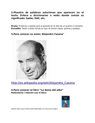 2.Muestra de palabras asturianas que aparecen en el 
texto. Enlace a diccionarios o webs donde conste su 
significado: bable, RAE, etc. 
Braña: Praderas o pastos para el ganado en lo alto de un puerto o montaña. 
Escudilla: Tazón o plato hondo en que se toman sopas, gachas y potajes. 
3.Para conocer su autor, Alejandro Casona" 
http :// es . wikipedia . org / wik i / Alejandro _ Casona 
4.Para conocer el libro “La dama del alba” 
Dedicatoria i relación con el libro: 
Quiere decir que el libro está dedicado a su tierra de origen. 
 
