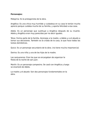 Personajes: 
Pelegrina: Es la protagonista de la obra. 
Angélica: Es una chica muy humilde y cuidadosa en su casa le tenían mucho 
aprecio porque cuidaba mucho de su familia, y aporta felicidad a esa casa. 
Adela: Es un personaje que sustituye a Angélica después de su muerte. 
Adela y Angélica eran muy parecidas por no decir iguales. 
Telva: Forma parte de la família. Aconseja a la madre, a Adela y a el abuelo a 
tomar sus decisiones. También es la criada de la casa, la que hace todas las 
tareas domésticas. 
Quico: Es un personaje secundario de la obra. (no tiene mucha importancia) 
Dorina: Es una niña y una de las hijas de la madre. 
Las sanjuaneras: Eran las que se encargaban de organizar la 
fiesta de la noche de san juan. 
Martín: Es un personaje campesino. Se casó con Angélica y luego 
se enamoró de Adela. 
La madre y el abuelo: Son dos personajes fundamentales en la 
obra. 
 