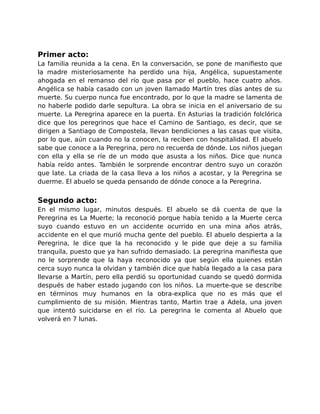 Primer acto: 
La familia reunida a la cena. En la conversación, se pone de manifiesto que 
la madre misteriosamente ha perdido una hija, Angélica, supuestamente 
ahogada en el remanso del río que pasa por el pueblo, hace cuatro años. 
Angélica se había casado con un joven llamado Martín tres días antes de su 
muerte. Su cuerpo nunca fue encontrado, por lo que la madre se lamenta de 
no haberle podido darle sepultura. La obra se inicia en el aniversario de su 
muerte. La Peregrina aparece en la puerta. En Asturias la tradición folclórica 
dice que los peregrinos que hace el Camino de Santiago, es decir, que se 
dirigen a Santiago de Compostela, llevan bendiciones a las casas que visita, 
por lo que, aún cuando no la conocen, la reciben con hospitalidad. El abuelo 
sabe que conoce a la Peregrina, pero no recuerda de dónde. Los niños juegan 
con ella y ella se ríe de un modo que asusta a los niños. Dice que nunca 
había reído antes. También le sorprende encontrar dentro suyo un corazón 
que late. La criada de la casa lleva a los niños a acostar, y la Peregrina se 
duerme. El abuelo se queda pensando de dónde conoce a la Peregrina. 
Segundo acto: 
En el mismo lugar, minutos después. El abuelo se dá cuenta de que la 
Peregrina es La Muerte; la reconoció porque había tenido a la Muerte cerca 
suyo cuando estuvo en un accidente ocurrido en una mina años atrás, 
accidente en el que murió mucha gente del pueblo. El abuelo despierta a la 
Peregrina, le dice que la ha reconocido y le pide que deje a su familia 
tranquila, puesto que ya han sufrido demasiado. La peregrina manifiesta que 
no le sorprende que la haya reconocido ya que según ella quienes están 
cerca suyo nunca la olvidan y también dice que había llegado a la casa para 
llevarse a Martín, pero ella perdió su oportunidad cuando se quedó dormida 
después de haber estado jugando con los niños. La muerte-que se describe 
en términos muy humanos en la obra-explica que no es más que el 
cumplimiento de su misión. Mientras tanto, Martin trae a Adela, una joven 
que intentó suicidarse en el río. La peregrina le comenta al Abuelo que 
volverá en 7 lunas. 
 