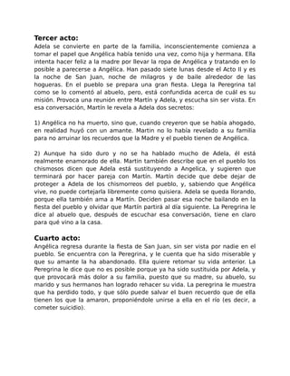 Tercer acto: 
Adela se convierte en parte de la familia, inconscientemente comienza a 
tomar el papel que Angélica había tenido una vez, como hija y hermana. Ella 
intenta hacer feliz a la madre por llevar la ropa de Angélica y tratando en lo 
posible a parecerse a Angélica. Han pasado siete lunas desde el Acto II y es 
la noche de San Juan, noche de milagros y de baile alrededor de las 
hogueras. En el pueblo se prepara una gran fiesta. Llega la Peregrina tal 
como se lo comentó al abuelo, pero, está confundida acerca de cuál es su 
misión. Provoca una reunión entre Martín y Adela, y escucha sin ser vista. En 
esa conversación, Martín le revela a Adela dos secretos: 
1) Angélica no ha muerto, sino que, cuando creyeron que se había ahogado, 
en realidad huyó con un amante. Martin no lo había revelado a su familia 
para no arruinar los recuerdos que la Madre y el pueblo tienen de Angélica. 
2) Aunque ha sido duro y no se ha hablado mucho de Adela, él está 
realmente enamorado de ella. Martin también describe que en el pueblo los 
chismosos dicen que Adela está sustituyendo a Angelica, y sugieren que 
terminará por hacer pareja con Martín. Martín decide que debe dejar de 
proteger a Adela de los chismorreos del pueblo, y, sabiendo que Angélica 
vive, no puede cortejarla libremente como quisiera. Adela se queda llorando, 
porque ella también ama a Martín. Deciden pasar esa noche bailando en la 
fiesta del pueblo y olvidar que Martín partirá al día siguiente. La Peregrina le 
dice al abuelo que, después de escuchar esa conversación, tiene en claro 
para qué vino a la casa. 
Cuarto acto: 
Angélica regresa durante la fiesta de San Juan, sin ser vista por nadie en el 
pueblo. Se encuentra con la Peregrina, y le cuenta que ha sido miserable y 
que su amante la ha abandonado. Ella quiere retomar su vida anterior. La 
Peregrina le dice que no es posible porque ya ha sido sustituida por Adela, y 
que provocará más dolor a su familia, puesto que su madre, su abuelo, su 
marido y sus hermanos han logrado rehacer su vida. La peregrina le muestra 
que ha perdido todo, y que sólo puede salvar el buen recuerdo que de ella 
tienen los que la amaron, proponiéndole unirse a ella en el río (es decir, a 
cometer suicidio). 
 
