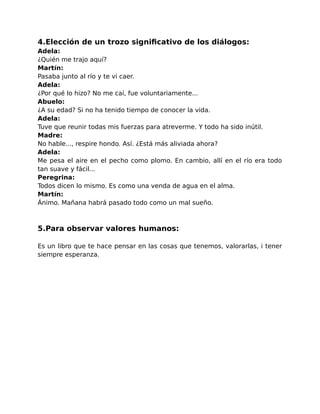 4.Elección de un trozo significativo de los diálogos: 
Adela: 
¿Quién me trajo aquí? 
Martín: 
Pasaba junto al río y te vi caer. 
Adela: 
¿Por qué lo hizo? No me caí, fue voluntariamente... 
Abuelo: 
¿A su edad? Si no ha tenido tiempo de conocer la vida. 
Adela: 
Tuve que reunir todas mis fuerzas para atreverme. Y todo ha sido inútil. 
Madre: 
No hable..., respire hondo. Así. ¿Está más aliviada ahora? 
Adela: 
Me pesa el aire en el pecho como plomo. En cambio, allí en el río era todo 
tan suave y fácil... 
Peregrina: 
Todos dicen lo mismo. Es como una venda de agua en el alma. 
Martín: 
Ánimo. Mañana habrá pasado todo como un mal sueño. 
5.Para observar valores humanos: 
Es un libro que te hace pensar en las cosas que tenemos, valorarlas, i tener 
siempre esperanza. 
 