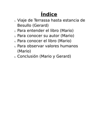 Índice 
1. Viaje de Terrassa hasta estancia de 
Besullo (Gerard) 
2. Para entender el libro (Mario) 
3. Para conocer su autor (Mario) 
4. Para conocer el libro (Mario) 
5. Para observar valores humanos 
(Mario) 
6. Conclusión (Mario y Gerard) 
 