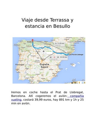 Viaje desde Terrassa y 
estancia en Besullo 
Iremos en coche hasta el Prat de Llobregat, 
Barcelona. Allí cogeremos el avión: compañía 
vueling, costará 39,99 euros, hay 891 km y 1h y 25 
min en avión. 
 