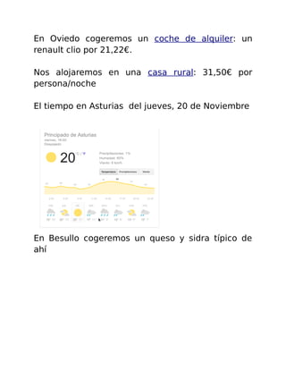 En Oviedo cogeremos un coche de alquiler: un 
renault clio por 21,22€. 
Nos alojaremos en una casa rural: 31,50€ por 
persona/noche 
El tiempo en Asturias del jueves, 20 de Noviembre 
En Besullo cogeremos un queso y sidra típico de 
ahí 
 