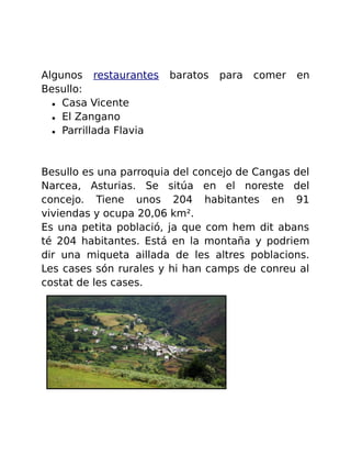 Algunos restaurantes baratos para comer en 
Besullo: 
● Casa Vicente 
● El Zangano 
● Parrillada Flavia 
Besullo es una parroquia del concejo de Cangas del 
Narcea, Asturias. Se sitúa en el noreste del 
concejo. Tiene unos 204 habitantes en 91 
viviendas y ocupa 20,06 km². 
Es una petita població, ja que com hem dit abans 
té 204 habitantes. Está en la montaña y podriem 
dir una miqueta aillada de les altres poblacions. 
Les cases són rurales y hi han camps de conreu al 
costat de les cases. 
 