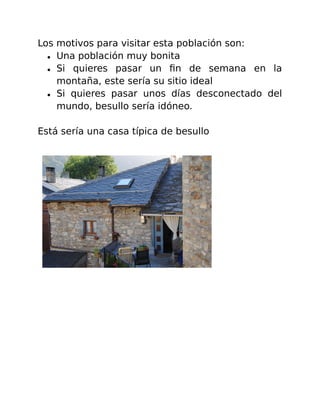 Los motivos para visitar esta población son: 
● Una población muy bonita 
● Si quieres pasar un fin de semana en la 
montaña, este sería su sitio ideal 
● Si quieres pasar unos días desconectado del 
mundo, besullo sería idóneo. 
Está sería una casa típica de besullo 
 