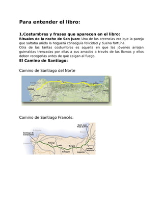 Para entender el libro: 
1.Costumbres y frases que aparecen en el libro: 
Rituales de la noche de San Juan: Una de las creencias era que la pareja 
que saltaba unida la hoguera conseguía felicidad y buena fortuna. 
Otra de las tantas costumbres es aquella en que las jóvenes arrojan 
guirnaldas trenzadas por ellas a sus amados a través de las llamas y ellos 
deben recogerlas antes de que caigan al fuego. 
El Camino de Santiago: 
Camino de Santiago del Norte 
Camino de Santiago Francés: 
 