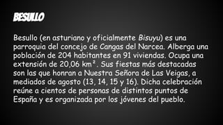 Besullo 
Besullo (en asturiano y oficialmente Bisuyu) es una 
parroquia del concejo de Cangas del Narcea. Alberga una 
población de 204 habitantes en 91 viviendas. Ocupa una 
extensión de 20,06 km². Sus fiestas más destacadas 
son las que honran a Nuestra Señora de Las Veigas, a 
mediados de agosto (13, 14, 15 y 16). Dicha celebración 
reúne a cientos de personas de distintos puntos de 
España y es organizada por los jóvenes del pueblo. 
 