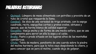 Palabras asturianas 
- Quinqué: Lámpara de mesa alimentada con petróleo y provista de un 
tubo de cristal que resguarda la llama. 
- Candeal: Se dice de una variedad de trigo aristado, con la espiga 
cuadrada, recta, espiguillas cortas y granos ovales, obtusos y 
opacos, que da harina blanca de calidad superior. 
- Escudilla: Vasija ancha y de forma de una media esfera, que se usa 
comúnmente para servir en ella la sopa y el caldo. 
- Braña: Pasto o prado situado en los lugares altos de las montañas 
cantábricas. 
- Cítola: Tabla de madera, pendiente de una cuerda sobre la piedra 
del molino harinero, para que la tolva vaya despidiendo la cibera, y 
para conocer que se para el molino, cuando deja de golpear. 
 