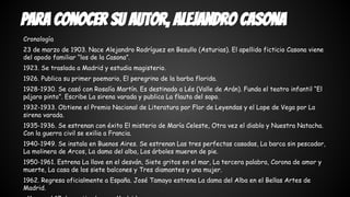 Para conocer su autor, Alejandro Casona 
Cronología 
23 de marzo de 1903. Nace Alejandro Rodríguez en Besullo (Asturias). El apellido ficticio Casona viene 
del apodo familiar “los de la Casona”. 
1923. Se traslada a Madrid y estudia magisterio. 
1926. Publica su primer poemario, El peregrino de la barba florida. 
1928-1930. Se casó con Rosalía Martín. Es destinado a Lés (Valle de Arán). Funda el teatro infantil “El 
pájaro pinto”. Escribe La sirena varada y publica La flauta del sapo. 
1932-1933. Obtiene el Premio Nacional de Literatura por Flor de Leyendas y el Lope de Vega por La 
sirena varada. 
1935-1936. Se estrenan con éxito El misterio de María Celeste, Otra vez el diablo y Nuestra Natacha. 
Con la guerra civil se exilia a Francia. 
1940-1949. Se instala en Buenos Aires. Se estrenan Las tres perfectas casadas, La barca sin pescador, 
La molinera de Arcos, La dama del alba, Los árboles mueren de pie. 
1950-1961. Estrena La llave en el desván, Siete gritos en el mar, La tercera palabra, Corona de amor y 
muerte, La casa de los siete balcones y Tres diamantes y una mujer. 
1962. Regresa oficialmente a España. José Tamayo estrena La dama del Alba en el Bellas Artes de 
Madrid. 
. Muere el 17 de septiembre en Madrid. 
 