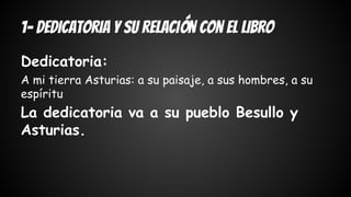 1- Dedicatoria y su relación con el libro 
Dedicatoria: 
A mi tierra Asturias: a su paisaje, a sus hombres, a su 
espíritu 
La dedicatoria va a su pueblo Besullo y 
Asturias. 
 
