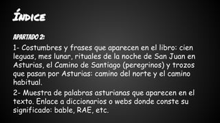Índice 
Apartado 2: 
1- Costumbres y frases que aparecen en el libro: cien 
leguas, mes lunar, rituales de la noche de San Juan en 
Asturias, el Camino de Santiago (peregrinos) y trozos 
que pasan por Asturias: camino del norte y el camino 
habitual. 
2- Muestra de palabras asturianas que aparecen en el 
texto. Enlace a diccionarios o webs donde conste su 
significado: bable, RAE, etc. 
 