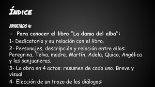 Índice 
Apartado 4: 
- Para conocer el libro “La dama del alba”: 
1- Dedicatoria y su relación con el libro. 
2- Personajes, descripción y relación entre ellos: 
Peregrina, Telva, madre, Martín, Adela, Quico, Angèlica 
y las sanjuaneras. 
3- La obra en 4 actos: resumen de cada uno. Breve y 
visual 
4- Elección de un trozo de los diálogos: 
 