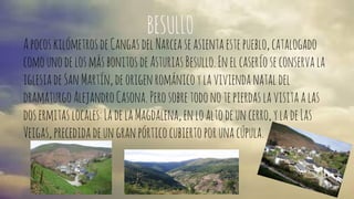 BESULLO 
A pocos kilómetros de Cangas del Narcea se asienta este pueblo, catalogado 
como uno de los más bonitos de Asturias Besullo. En el caserío se conserva la 
iglesia de San Martín, de origen románico y la vivienda natal del 
dramaturgo Alejandro Casona. Pero sobre todo no te pierdas la visita a las 
dos ermitas locales: La de la Magdalena, en lo alto de un cerro, y la de Las 
Veigas, precedida de un gran pórtico cubierto por una cúpula. 
 
