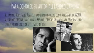 Para conocer su autor Alejandro Casona. 
Alejandro Rodríguez Álvarez, también conocido como Alejandro cASONA. 
alejandro casona, nació en el Besullo, cangas del narcea el 23 de marzo de 
1903, y murió un 27 de septiembre de 1965. 
 