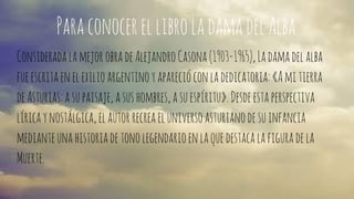 Para conocer el libro la dama del Alba 
Considerada la mejor obra de Alejandro Casona (1903-1965), La dama del alba 
fue escrita en el exilio argentino y apareció con la dedicatoria: «A mi tierra 
de Asturias: a su paisaje, a sus hombres, a su espíritu». Desde esta perspectiva 
lírica y nostálgica, el autor recrea el universo asturiano de su infancia 
mediante una historia de tono legendario en la que destaca la figura de la 
Muerte. 
 