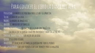 Para conocer el libro la dama del Alba. 
Peregrina: La muerte disfrazada para llevar-se a Martin. 
Telva: Criada de la casa. 
Madre: La madre de angélica. 
Abuelo: El abuelo de la familia. 
Martín de los Narces: El que se iba a casar con angÉlica. 
Adela: La chica que se quería tirar por un puente Y martín la salvó. 
Dorina, Andrés y Falin: los hijos de la casa 
Quico: Es el otro criado. 
Angélica: Es la hija de la familia querida por todo el pueblo. 
Las sanjuaneras: Las que vienen a buscar troncos para la hoguera. 
 